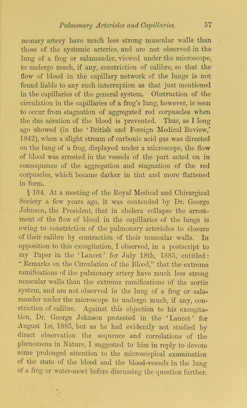monaiy artery have much less strong muscular walls than those of the systemic arteries, and are not observed in the lung of a frog or salamander, viewed under the microscope, to undergo much, if any, constriction of calibre, so that the flow of blood in the capillary network of the lungs is not found liable to any such interruption as that just mentioned in the capillaries of the general system. Obstruction of the circulation in the capillaries of a frog’s lung, however, is seen to occur from stagnation of aggregated red corpuscles when the due aeration of the blood is prevented. Thus, as I long ago showed (in the ‘ British and Foreign Medical Eeview,’ 1842), when a slight stream of carbonic acid gas was directed on the lung of a frog, displayed under a microscope, the flow of blood was arrested in the vessels of the part acted on in consequence of the aggregation and stagnation of the red corpuscles, which became darker in tint and more flattened in form. § 104. At a meeting of the Eoyal Medical and Chirurgical Society a few years ago, it was contended by Dr. George Johnson, the President, that in cholera collapse the arrest- ment of the flow of blood in the capillaries of the lungs is owing to constriction of the pulmonary arterioles to closure of their calibre by contraction of their muscular walls. In opposition to this excogitation, I observed, in a postscript to my Paper in the ‘Lancet’ for July 18th, 1885, entitled; “ Eemarks on the Circulation of the Blood,” that the extreme ramifications of the pulmonary artery have much less strong muscular walls than the extreme ramifications of the aortic system, and are not observed in the lung of a frog or sala- mander under the microscope to undergo much, if any, con- striction of calibre. Against this objection to his excogita- tion, Dr. George Johnson protested in the ‘Lancet’ for August 1st, 1885, but as he had evidently not studied by direct observation the sequence and correlations of the phenomena in Nature, I suggested to him in reply to devote some prolonged attention to the microscopical examination of the state of the blood and the blood-vessels in the luncr o of a frog or water-newt before discussing the question further.