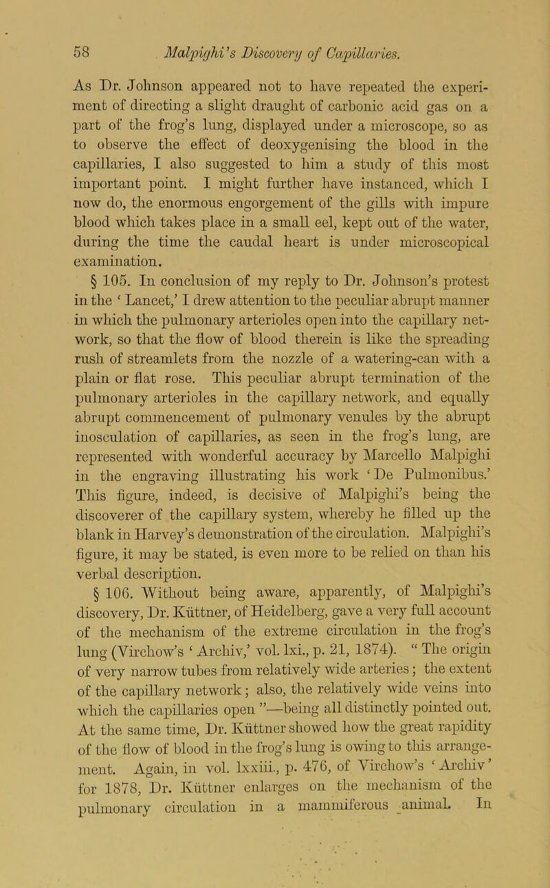 As Dr. Johnson appeared not to have repeated the experi- ment of directing a slight draught of carbonic acid gas on a part of the frog’s lung, displayed under a microscope, so as to observe the effect of deoxygenising the blood in the capillaries, I also suggested to him a study of this most important point. I might further have instanced, which I now do, the enormous engorgement of the gills with impure blood which takes place in a small eel, kept out of the water, during the time the caudal heart is under microscopical examination. § 105. In conclusion of my reply to Dr. Johnson’s protest in the ‘ Lancet,’ I drew attention to the peculiar abrupt manner in which the pulmonary arterioles open into the capillary net- work, so that the flow of blood therein is like the spreading rush of streamlets from the nozzle of a watering-can with a plain or fiat rose. This peculiar abrupt termination of the pulmonary arterioles in the capillary network, and equally abrupt commencement of pulmonary venules by the abrupt inosculation of capillaries, as seen in the frog’s lung, are represented with wonderful accuracy by Marcello Malpighi in the engraving illustrating his work ‘ De Pulmonibus.’ Tliis figure, indeed, is decisive of Malpighi’s being the discoverer of the capillary system, whereby he filled up the blank in Harvey’s demonstration of the circulation. Malpighi’s figure, it may be stated, is even more to be relied on than his verbal description. § 106. Without being aware, apparently, of Malpighi’s discovery. Dr. Kiittner, of Heidelberg, gave a very full account of the mechanism of the extreme circulation in the frog’s lung (Virchow’s ‘ Archiv,’ vol. Ixi., p. 21, 1874). “ The origin of very narrow tubes from relatively wide arteries; the extent of the capillary network; also, the relatively wide veins into which the capillaries open ”—being all distinctly pointed out. At the same time, Dr. Kiittner showed how the great rapidity of the flow of blood in the frog’s lung is owing to this arrange- ment. Again, in vol. Ixxiii., p. 476, of Virchow’s ‘Archiv’ for 1878, Dr. Kiittner enlarges on the mechanism of the pulmonary circulation in a mammiferous animal. In