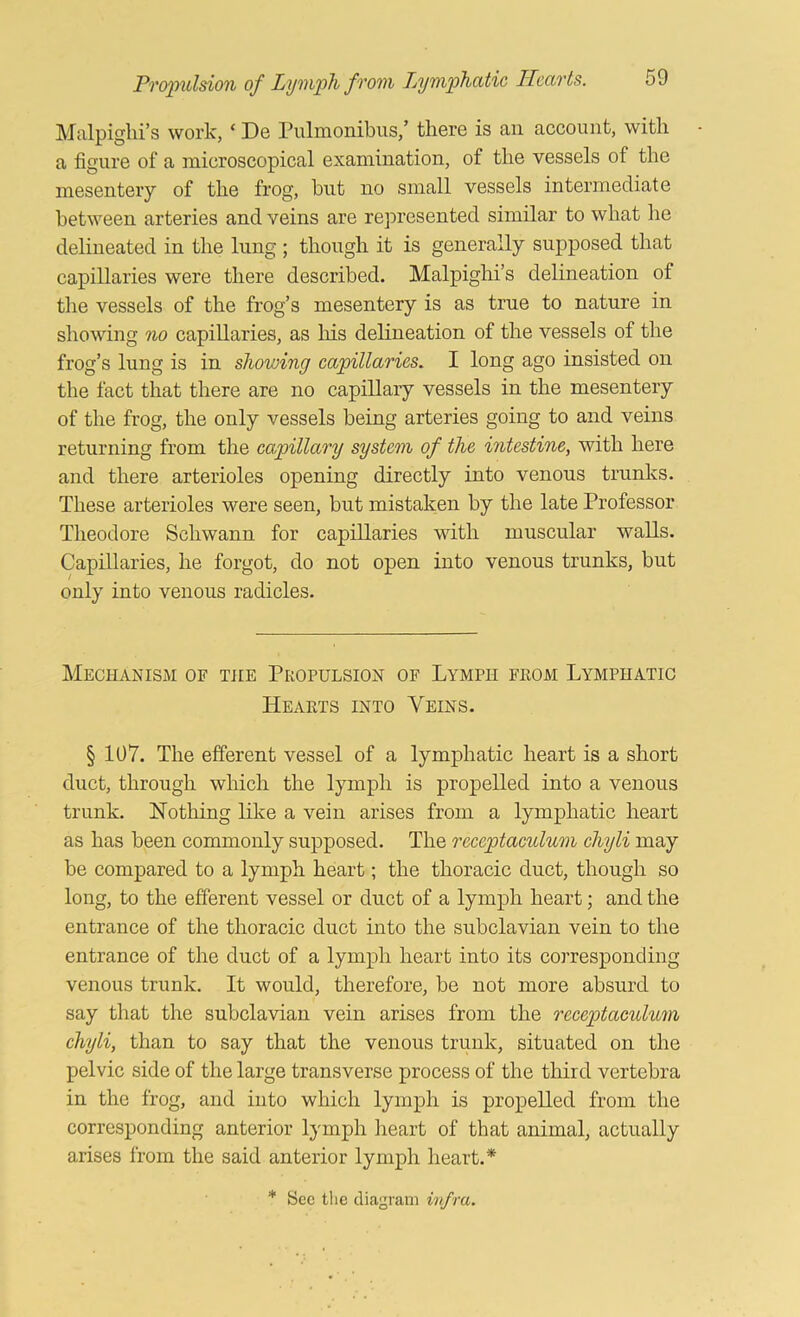 Malpighi’s work, ‘ De Pulmonibus,’ there is an account, with a figure of a microscopical examination, of the vessels of the mesentery of the frog, but no small vessels intermediate between arteries and veins are represented similar to what he delineated in the lung ; though it is generally supposed that caj)illaries were there described. Malpighi’s delineation of tlie vessels of the frog’s mesentery is as true to nature in showing no capillaries, as his delineation of the vessels of the frog’s lung is in shovnng capillaries. I long ago insisted on the fact that there are no capillary vessels in the mesentery of the frog, the only vessels being arteries going to and veins returning from the capillary system of the intestine, with here and there arterioles opening directly into venous trunks. These arterioles were seen, but mistaken by the late Professor Theodore Schwann for capillaries with muscular walls. Capillaries, he forgot, do not open into venous trunks, but only into venous radicles. Mechanism of the Propulsion of Lymph from Lymphatic Hearts into Veins. § 107. The efferent vessel of a lymphatic heart is a short duct, through which the lymph is propelled into a venous trunk. Nothing like a vein arises from a lymphatic heart as has been commonly supposed. The receptaculum chyli may be compared to a lymph heart; the thoracic duct, though so long, to the efferent vessel or duct of a lymph heart; and the entrance of the thoracic duct into the subclavian vein to the entrance of the duct of a lymph heart into its corresponding venous trunk. It would, therefore, be not more absurd to say that the subclavian vein arises from the receptaculum chyli, than to say that the venous trunk, situated on the pelvic side of the large transverse process of the third vertebra in the frog, and into which lymph is propelled from the corresponding anterior lymph heart of that animal, actually arises from the said anterior lymph heart.*