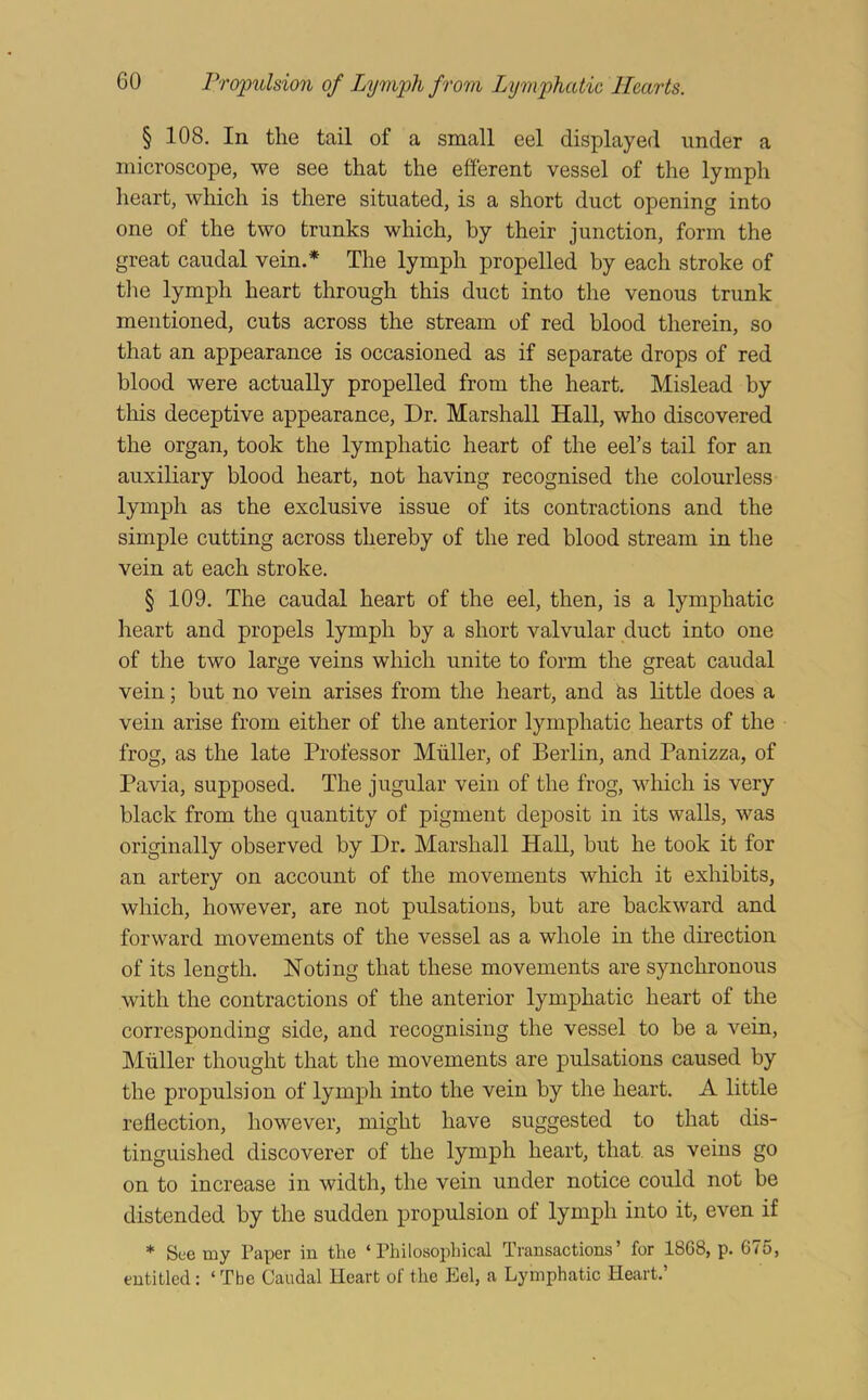 § 108. In the tail of a small eel displayed under a microscope, we see that the efferent vessel of the lymph heart, which is there situated, is a short duct opening into one of the two trunks which, by their junction, form the great caudal vein.* The lymph propelled by each stroke of tlie lymph heart through this duct into the venous trunk mentioned, cuts across the stream of red blood therein, so that an appearance is occasioned as if separate drops of red blood were actually propelled from the heart. Mislead by this deceptive appearance. Dr. Marshall Hall, who discovered the organ, took the lymphatic heart of the eel’s tail for an auxiliary blood heart, not having recognised the colourless lymph as the exclusive issue of its contractions and the simple cutting across thereby of the red blood stream in the vein at each stroke. § 109. The caudal heart of the eel, then, is a lymphatic heart and propels lymph by a short valvular duct into one of the two large veins which unite to form the great caudal vein; but no vein arises from the heart, and ks little does a vein arise from either of the anterior lymphatic hearts of the frog, as the late Professor Muller, of Berlin, and Panizza, of Pavia, supposed. The jugular vein of the frog, which is very black from the quantity of pigment deposit in its walls, was originally observed by Dr. Marshall Hall, but he took it for an artery on account of the movements which it exhibits, which, however, are not pulsations, but are backward and forward movements of the vessel as a whole in the direction of its length. Noting that these movements are synchronous with the contractions of the anterior lymphatic heart of the corresponding side, and recognising the vessel to be a vein, Muller thought that the movements are pulsations caused by the propulsion of lymph into the vein by the heart. A little reflection, however, might have suggested to that dis- tinguished discoverer of the lymph heart, that as veins go on to increase in width, the vein under notice could not be distended by the sudden propulsion of lymph into it, even if * See my Paper in the ‘Philosophical Transactions’ for 1868, p. 675, entitled: ‘ Tbe Caudal Heart of the Eel, a Lymphatic Heart.’