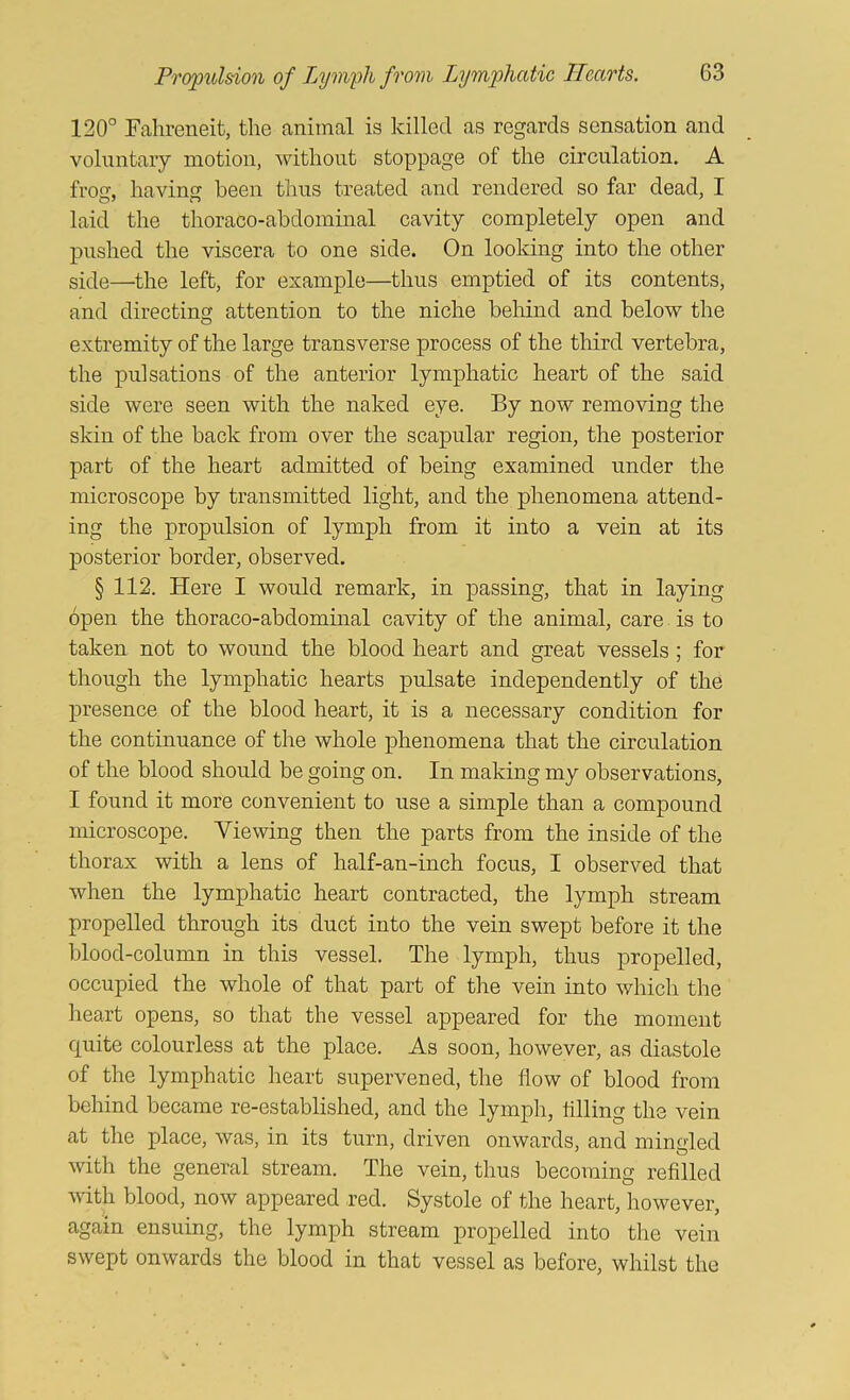 120° Falireneit, the animal is killed as regards sensation and voluntary motion, without stoppage of the circulation. A frog, having been thus treated and rendered so far dead, I laid the thoraco-abdominal cavity completely open and pushed the viscera to one side. On looking into the other side—the left, for example—thus emptied of its contents, and directing attention to the niche behind and below the extremity of the large transverse process of the third vertebra, the pulsations of the anterior lymphatic heart of the said side were seen with the naked eye. By now removing the skin of the back from over the scapular region, the posterior part of the heart admitted of being examined under the microscope by transmitted light, and the phenomena attend- ing the propulsion of lymph from it into a vein at its posterior border, observed. § 112. Here I would remark, in passing, that in laying open the thoraco-abdominal cavity of the animal, care is to taken not to wound the blood heart and great vessels; for though the lymphatic hearts pulsate independently of the presence of the blood heart, it is a necessary condition for the continuance of the whole phenomena that the circulation of the blood should be going on. In making my observations, I found it more convenient to use a simple than a compound microscope. Viewing then the parts from the inside of the thorax with a lens of half-an-inch focus, I observed that when the lymphatic heart contracted, the lymph stream propelled through its duct into the vein swept before it the blood-column in this vessel. The lymph, thus propelled, occupied the whole of that part of the vein into which the heart opens, so that the vessel appeared for the moment quite colourless at the place. As soon, however, as diastole of the lymphatic heart supervened, the flow of blood from behind became re-established, and the lymph, ttlling the vein at the place, was, in its turn, driven onwards, and mingled with the general stream. The vein, thus becoming refllled with blood, now appeared red. Systole of the heart, however, again ensuing, the lymph stream propelled into the vein swept onwards the blood in that vessel as before, whilst the