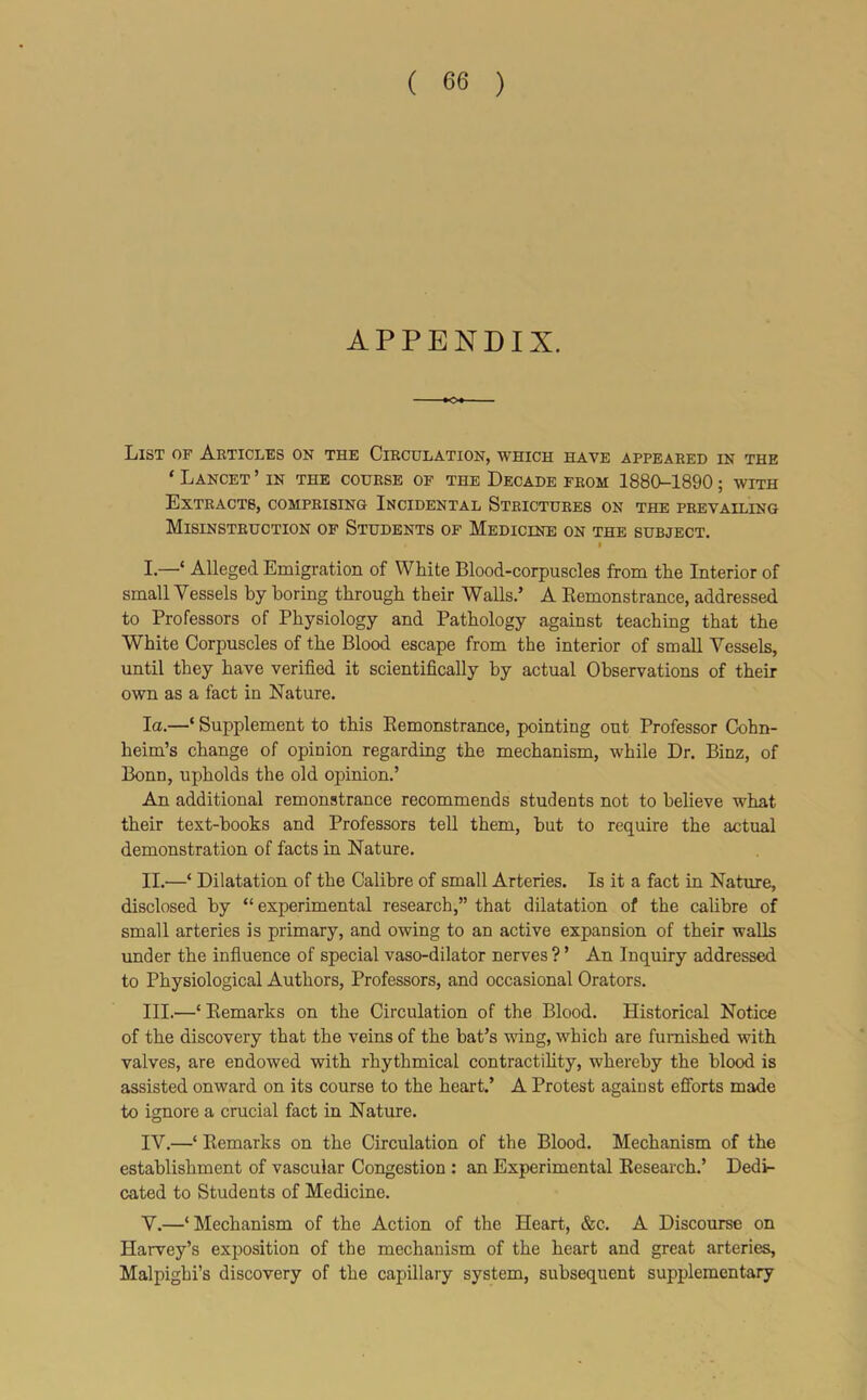 APPENDIX. List of Articles on the Circulation, which have appeared in the ‘ Lancet ’ in the course of the Decade from 1880-1890; with Extracts, comprising Incidental Strictures on the prevailing Misinstruction of Students of Medicine on the subject. I I. —‘ Alleged Emigration of White Blood-corpuscles from the Interior of small Vessels by boring through their Walls.’ A Eemonstrance, addressed to Professors of Physiology and Pathology against teaching that the White Corpuscles of the Blood escape from the interior of small Vessels, until they have verified it scientifically by actual Observations of their own as a fact in Nature. la.—‘ Supplement to this Eemonstrance, pointing out Professor Cohn- heim’s change of opinion regarding the mechanism, while Dr. Binz, of Bonn, upholds the old opinion.’ An additional remonstrance recommends students not to believe what their text-books and Professors tell them, but to require the actual demonstration of facts in Nature. II. —‘ Dilatation of the Calibre of small Arteries. Is it a fact in Nature, disclosed by “ experimental research,” that dilatation of the calibre of small arteries is primary, and owing to an active expansion of their walls under the influence of special vaso-dilator nerves ? ’ An Inquiry addressed to Physiological Authors, Professors, and occasional Orators. III. —‘ Eemarks on the Circulation of the Blood. Historical Notice of the discovery that the veins of the bat’s wing, which are furnished with valves, are endowed with rhythmical contractihty, whereby the blood is assisted onward on its course to the heart.’ A Protest against efibrts made to ignore a crucial fact in Nature. IV. —‘ Eemarks on the Circulation of the Blood. Mechanism of the establishment of vascular Congestion : an Experimental Eesearch.’ Dedi- cated to Students of Medicine. V. —‘Mechanism of the Action of the Heart, &c. A Discourse on Harvey’s ex^iosition of the mechanism of the heart and great arteries, Malpighi’s discovery of the capillary system, subsequent supplementary