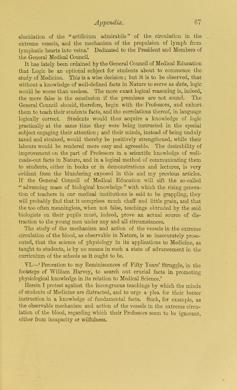 elucidation of the “axtificium admirabile” of the circulation in the extreme vessels, and the mechanism of the propulsion of lymph from lymphatic hearts into veins,’ Dedicated to the President and Members of the General Medical Councih It has lately been ordained by the General Council of Medical Education that Logic be an optional subject for students about to commence the study of Medicine. This is a vsdse decision; but it is to be observed, that without a knowledge of weU-defined facts in Nature to serve as data, logic would be worse than useless. The more exact logical reasoning is, indeed, the more false is the conclusion if the premisses are not sound. The General Council should, therefore, begin with the Professors, and exhort them to teach their students facts, and the correlations thereof, in language logically correct. Students would thus acquire a knowledge of logic practically at the same time they were being instructed in the special subject engaging their attention; and their minds, instead of being unduly taxed and strained, would thereby be positively strengthened, while their labours would be rendered more easj” and agreeable. The desirability of improvement on the part of Professors in a scientific knowledge of well- made-out facts in Nature, and in a logical method of communicating them to students, either in books or in demonstrations and lectures, is very evident from the blundering exposed in this and my previous articles. If the General Council of Medical Education wiU sift the so-called “ advancing mass of biological knowledge ” with which the rising genera- tion of teachers in our medical institutions is said to be grappling, they will probably find that it comprises much chaff and little grain, and that the too often meaningless, when not false, teachings obtruded by the said biologists on their pupils must, indeed, prove an actual source of dis- traction to the yoimg men under any and all circumstances. The study of the mechanism and action of the vessels in the extreme circulation of the blood, as observable in Nature, is so inaccurately prose- cuted, that the science of physiology in its applications to Medicine, as taught to students, is by no means in such a state of advancement in the curriculum of the schools as it ought to be. VI.—‘Peroration to my Eeminiscences of Fifty Tears’ Struggle, in the footsteps of William Harvey, to search out crucial facts in promoting physiological knowledge in its relation to Medical Science.’ Herein I protest against the incongruous teachings by which the minds of students of Medicine are distracted, and to urge a plea for their better instruction in a knowledge of fundamental faets. Such, for example, as the observable mechanism and action of the vessels in the extreme circu- lation of the blood, regarding which their Professors seem to be ignorant, either from incapacity or wilfulness.