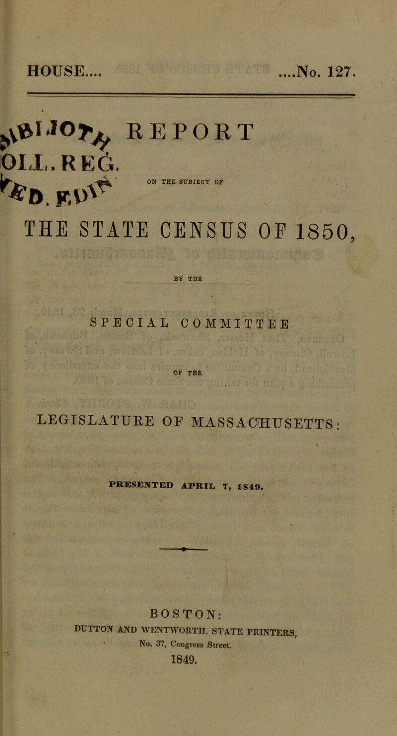 HOUSE.... ....No. 127. REPORT 01,1,. R EG. ON THE SUBJECT OF r%b w.^s THE STATE CENSUS OE 1850, BY THE SPECIAL COMMITTEE OF THE LEGISLATURE OF MASSACHUSETTS: PRESENTED APRIL T, 1849. BOSTON: DUTTON AND WENTWORTH, STATE PRINTERS, No. 37, Congress Street.