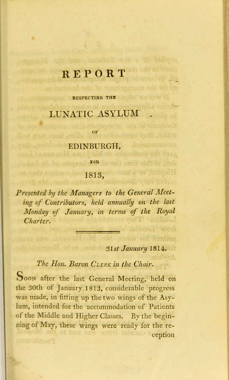 REPORT RESPECTING THE . •*- LUNATIC ASYLUM . OF EDINBURGH, FOR 1813, Presented by the Managers to the General Meet- ing of Contributors, held annually on the last Monday of January, in terms of the Royal Charter. 31st January 1814. The Hon. Baron Clerk in the Chair. Soon after the last General Meeting, held on the 30th of January, 1813, considerable progress was made, in fitting lip the two wings of the Asy- lum, intended for the accommodation of Patients of the Middle and Higher Classes. By the begin- ning of May, these wings were ready for the re- ception