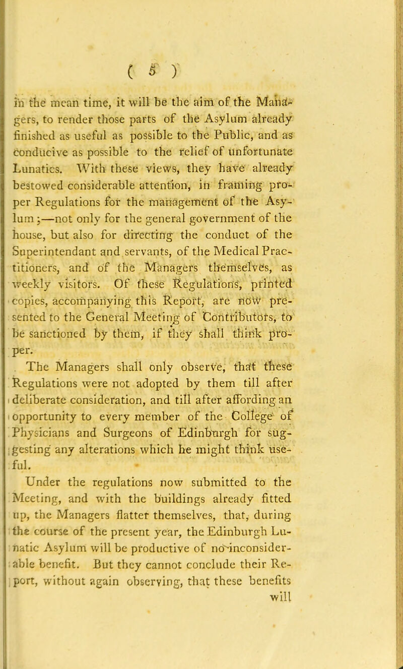 in the mean time, it will be the aim of the Mana- gers, to render those parts of the Asylum already finished as useful as possible to the Public, and as conducive as possible to the relief of unfortunate Lunatics. With these views, they have already bestowed considerable attention, in framing pro- per Regulations for the management of the Asy- lum ;—not only for the general government of the house, but also for directing the conduct of the Superintendant and servants, of the Medical Prac- titioners, and of the Managers themselves, as weekly visitors. Of these Regulations, printed copies, accompanying this Report, are now pre- sented to the General Meeting of 'Contributors, to be sanctioned by them, if they shall think pro- per. The Managers shall only observe, that these Regulations were not adopted by them till after deliberate consideration, and till after affording an opportunity to every member of the College of Physicians and Surgeons of Edinburgh for sug- ; gesting any alterations which he might think use- ful. Under the regulations now submitted to the Meeting, and with the buildings already fitted up, the Managers flatter themselves, that, during the course of the present year, the Edinburgh Lu- natic Asylum will be productive of no'-inconsider- able benefit. Rut they cannot conclude their Re- port, without again observing, that these benefits will