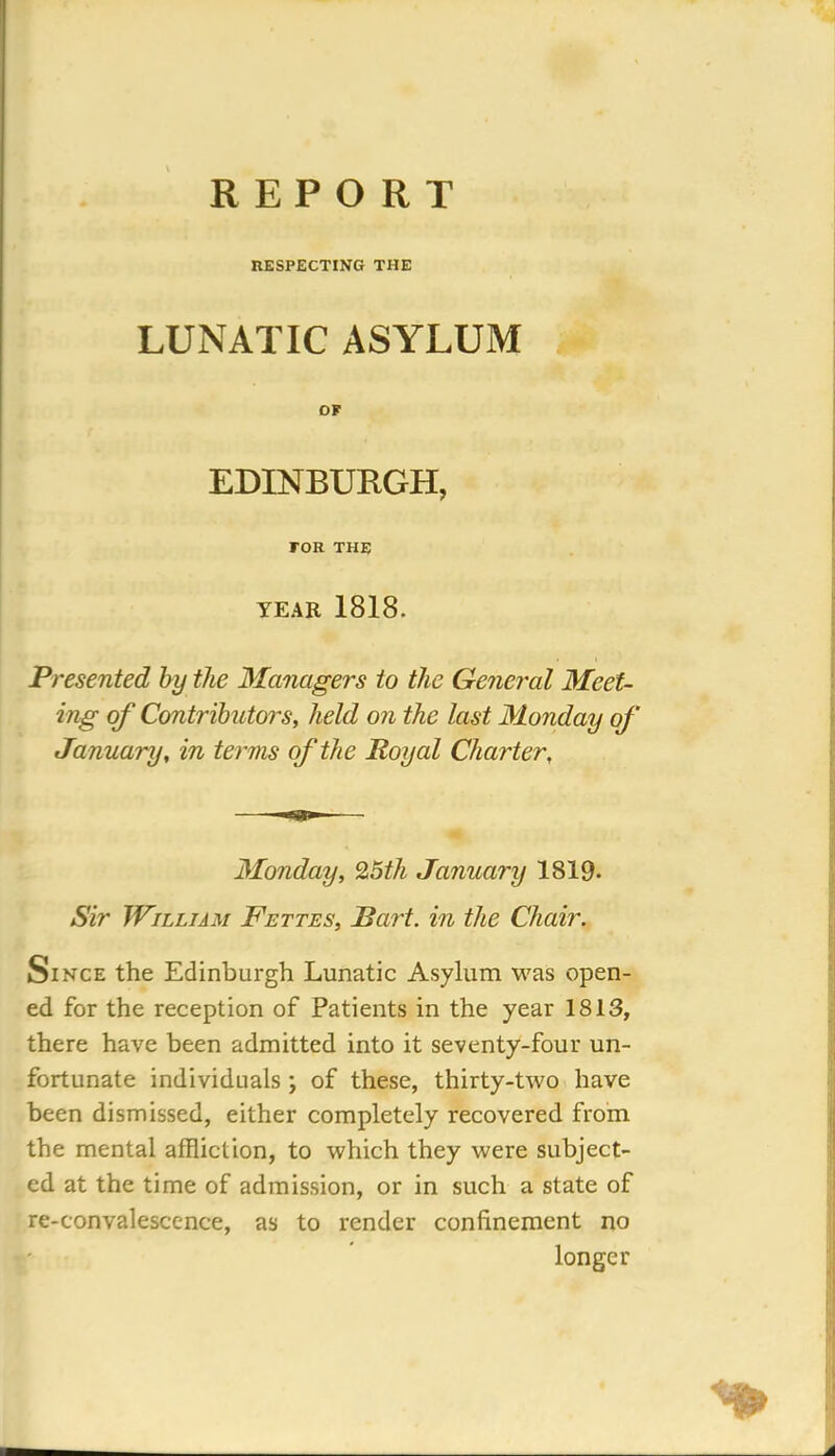 REPORT RESPECTING THE LUNATIC ASYLUM OF EDINBURGH, FOR THE YEAR 1818. Presented by the Managers to the General Meet- ing of Contributors, held on the last Monday of January, in terms of the Royal Charter, Monday, 25th January 1819- Sir William Fettes, Bart, in the Chair. Since the Edinburgh Lunatic Asylum was open- ed for the reception of Patients in the year 1813, there have been admitted into it seventy-four un- fortunate individuals ; of these, thirty-two have been dismissed, either completely recovered from the mental affliction, to which they were subject- ed at the time of admission, or in such a state of re-convalescence, as to render confinement no longer