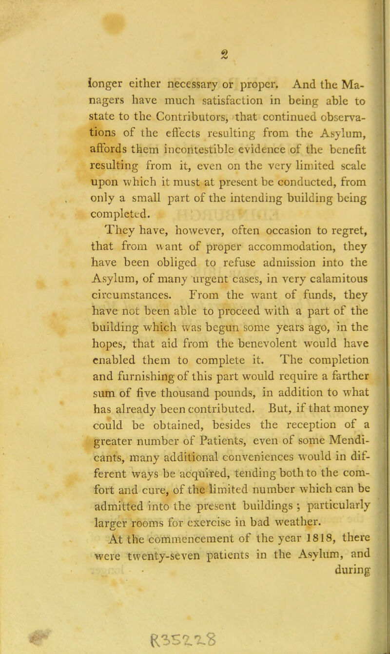 longer either necessary or proper. And the Ma- nagers have much satisfaction in being able to state to the Contributors, that continued observa- tions of the effects resulting from the Asylum, affords them incontestible evidence of the benefit resulting from it, even on the very limited scale upon which it must at present be conducted, from only a small part of the intending building being completed. They have, however, often occasion to regret, that from want of proper accommodation, they have been obliged to refuse admission into the Asylum, of many urgent cases, in very calamitous circumstances. From the want of funds, they have not been able to proceed with a part of the building which was begun some years ago, in the hopes, that aid from the benevolent would have enabled them to complete it. The completion and furnishing of this part would require a farther sum of five thousand pounds, in addition to what has already been contributed. But, if that money could be obtained, besides the reception of a greater number of Patients, even of some Mendi- cants, many additional conveniences would in dif- ferent ways be acquired, tending both to the com- fort and cure, of the limited number which can be admitted into the present buildings; particularly larger rooms for exercise in bad weather. At the commencement of the year 1818, there were twenty-seven patients in the Asylum, and during e