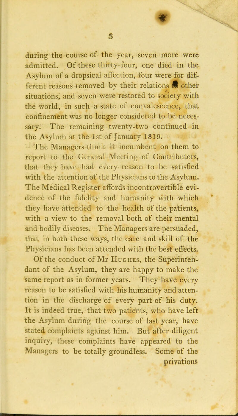 s * during the course of the year, seven more were admitted. Of these thirty-four, one died in the Asylum of a dropsical affection, four were for dif- ferent reasons removed by their relations M other situations, and seven were restored to society with the world, in such a state of convalescence, that confinement was no longer considered to be neces- sary. The remaining twenty-two continued in the Asylum at the 1st of January 1819. The Managers think it incumbent on them to report to the General Meeting of Contributors, that they have had every reason to be satisfied with the attention of the Physicians to the Asylum. The Medical Register affords incontrovertible evi- dence of the fidelity and humanity with which they have attended to the health of the patients, with a view to the removal both of their mental and bodily diseases. The Managers are persuaded, that in both these ways, the care and skill of the Physicians has been attended with the best effects. Of the conduct of Mr Hughes, the Superinten- dant of the Asylum, they are happy to make the same report as in former years. They have every reason to be satisfied with his humanity and atten- tion in the discharge of every part of his duty. It is indeed true, that two patients, who have left the Asylum during the course of last year, have stated complaints against him. But after diligent inquiry, these complaints have appeared to the Managers to be totally groundless. Some of the privations