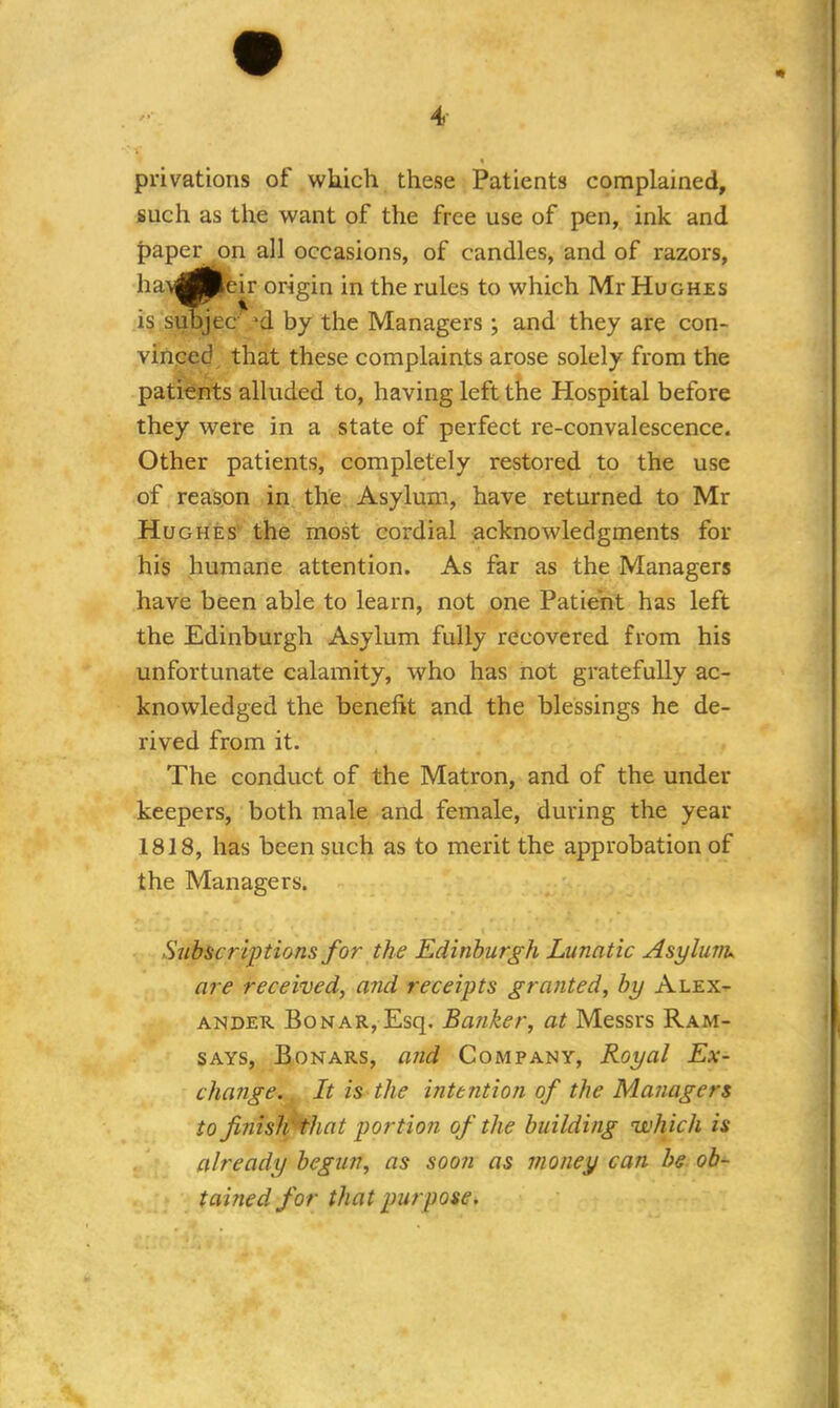 privations of which these Patients complained, such as the want of the free use of pen, ink and all occasions, of candles, and of razors, origin in the rules to which Mr Hughes d by the Managers; and they are con- vinced that these complaints arose solely from the patients alluded to, having left the Hospital before they were in a state of perfect re-convalescence. Other patients, completely restored to the use of reason in the Asylum, have returned to Mr Hughes the most cordial acknowledgments for his humane attention. As far as the Managers have been able to learn, not one Patient has left the Edinburgh Asylum fully recovered from his unfortunate calamity, who has not gratefully ac- knowledged the benefit and the blessings he de- rived from it. The conduct of the Matron, and of the under keepers, both male and female, during the year 1818, has been such as to merit the approbation of the Managers. Subscriptions for the Edinburgh Lunatic Asylum, are received, and receipts granted, by Alex- ander BoNAR,Esq. Banker, at Messrs Ram- says, Bonars, and Company, Royal Ex- change. . It is the intention of the Managers to finish 'that portion of the building which is already begun, as soon as money can be ob- tained for that purpose. paper on havflP< is subje< eir * jec 1