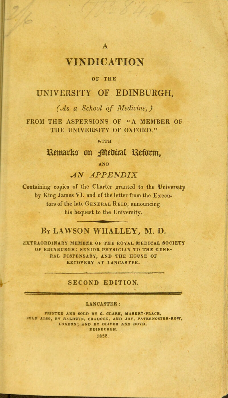 A VINDICATION OF THE UNIVERSITY OF EDINBURGH, (As a School of Medicine,) FROM THE ASPERSIONS OF “A MEMBER OF THE UNIVERSITY OF OXFORD.” WITH Emails on jlte&tcal Eeftrm, AND AN APPENDIX Containing copies of the Charter granted to the University by King James VI. and of the letter from the Execu- tors of the late General Reid, announcing his bequest to the University. By LAWSON WHALLEY, M. D. EXTRAORDINARY MEMBER OF THE ROYAL MEDICAL SOCIETY OF EDINBURGH: SENIOR PHYSICIAN TO THE GENE- RAL DISPENSARY, AND THE HOUSE OF RECOVERY AT LANCASTER. SECOND EDITION. LANCASTER: PRINTED AND SOLD BY C. CLARK, MARKET-PLACK, =010 ALSO, BY BALDWIN, CRADOCK, AND JOY, PATERNOSTER-ROW, London; and by olivrr and boyd, EDINBURGH. 1832.