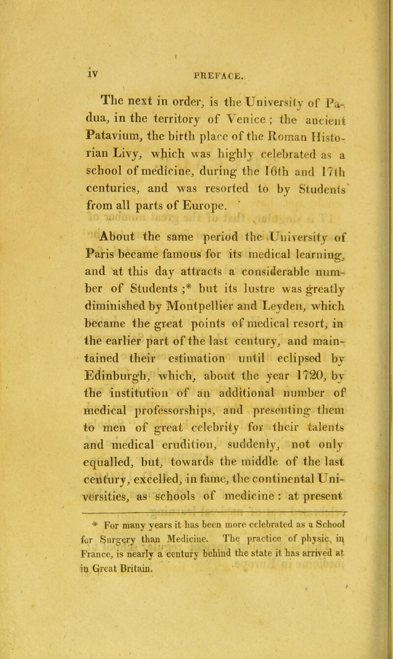 The next in order, is the University of Pa- dua, in the territory of Venice; the ancient Patavium, the birth place of the Roman Histo- rian Livy, which was highly celebrated as a school of medicine, during the 16th and 17th centuries, and was resorted to by Students' from all parts of Europe. ; t.i> t f • J» J, J i’ j About the same period the University of Paris became famous for its medical learning, and at this day attracts a considerable num- ber of Students ;* but its lustre was greatly diminished by Montpellier and Leyden, which became the great points of medical resort, in the earlier part of the last century, and main- tained their estimation until eclipsed bv Edinburgh, which, about the year 1720, by the institution of an additional number of medical professorships, and presenting them to men of great celebrity for their talents and medical erudition, suddenly, not only equalled, but, towards the middle of the last century, excelled, in fame, the continental Uni- versities, as schools of medicine : at present * For many years it has been more celebrated as a School for Surgery than Medicine. The practice of physic, ip France, is nearly a century behind the state it has arrived at iu. Great Britain.