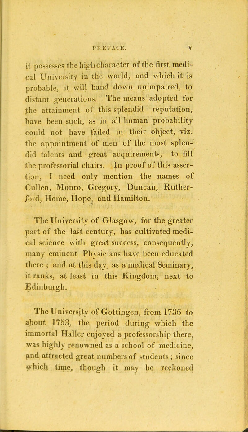 it possesses the high character of the first medi- cal University in the world, and which it is probable, it will hand down unimpaired, to distant generations. The means adopted for the attainment of this splendid reputation, have been such, as in all human probability could not have failed in their object, viz. the appointment of men of the most splen- did talents and great acquirements, to fill the professorial chairs. In proof of this asser- tion, I need only mention the names of Cullen, Monro, Gregory, Duncan, Ruther- ford, Home, Hope, and Hamilton. The University of Glasgow, for the greater part of the last century, has cultivated medi- cal science with great success, consequently, many eminent Physicians have been educated there ; and at this day, as a medical Seminary, it ranks, at least in this Kingdom, next to Edinburgh. The University of Gottingen, from 1736 to about 1753, the period duriqg which the immortal Haller enjoyed a professorship there, was highly renowned as a school of medicine, gnd attracted great numbers of students; since which time, though it may be reckoned