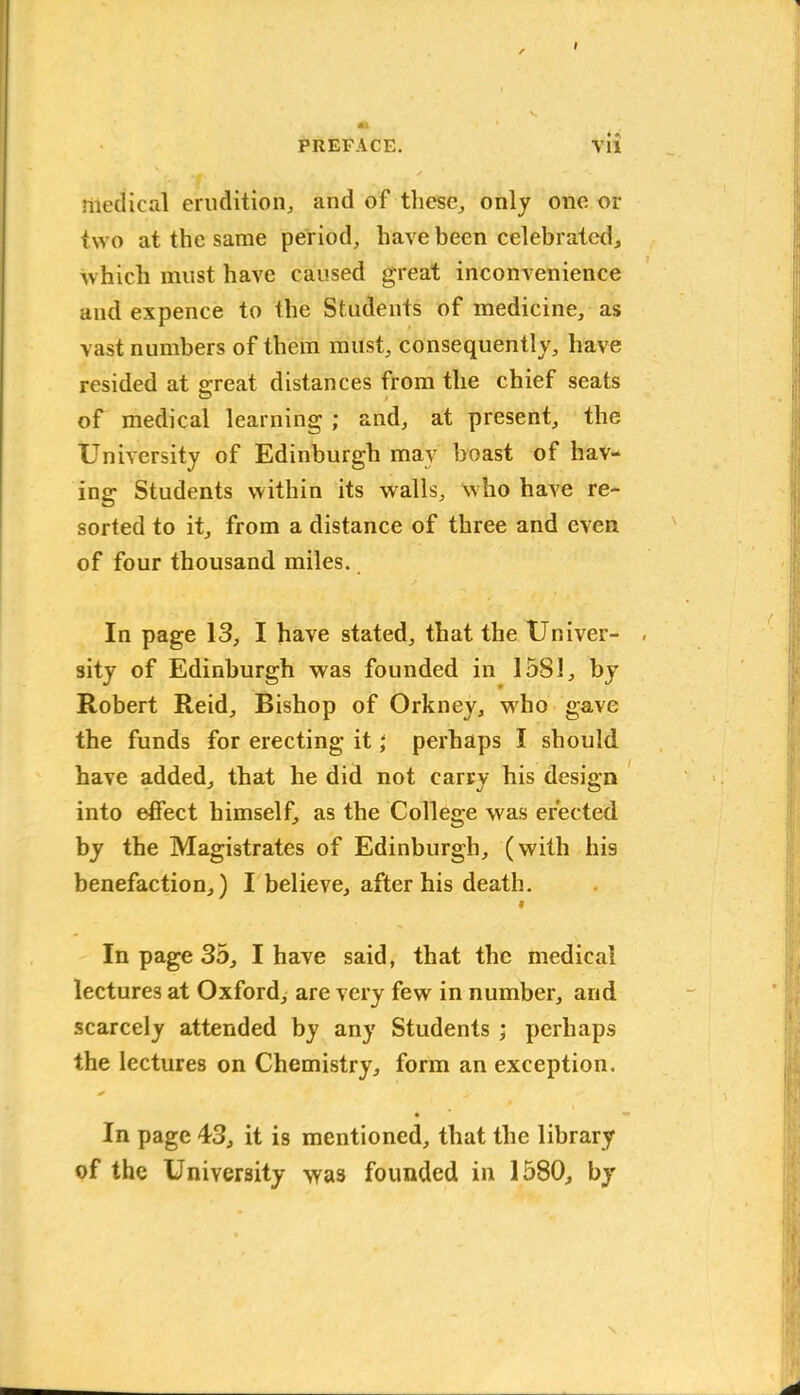 medical erudition, and of these, only one or two at the same period, have been celebrated, which must have caused great inconvenience and expence to the Students of medicine, as vast numbers of them must, consequently, have resided at o-reat distances from the chief seats of medical learning ; and, at present, the University of Edinburgh may boast of hav- ing Students within its walls, who have re- sorted to it, from a distance of three and even of four thousand miles. In page 13, I have stated, that the Univer- sity of Edinburgh was founded in 1581, by Robert Reid, Bishop of Orkney, who gave the funds for erecting it; perhaps I should have added, that he did not carry his design into effect himself, as the College was erected by the Magistrates of Edinburgh, (with his benefaction,) I believe, after his death. 9 In page 35, I have said, that the medical lectures at Oxford, are very few in number, and scarcely attended by any Students ; perhaps the lectures on Chemistry, form an exception. * • * In page 43, it is mentioned, that the library of the University was founded in 1580, by