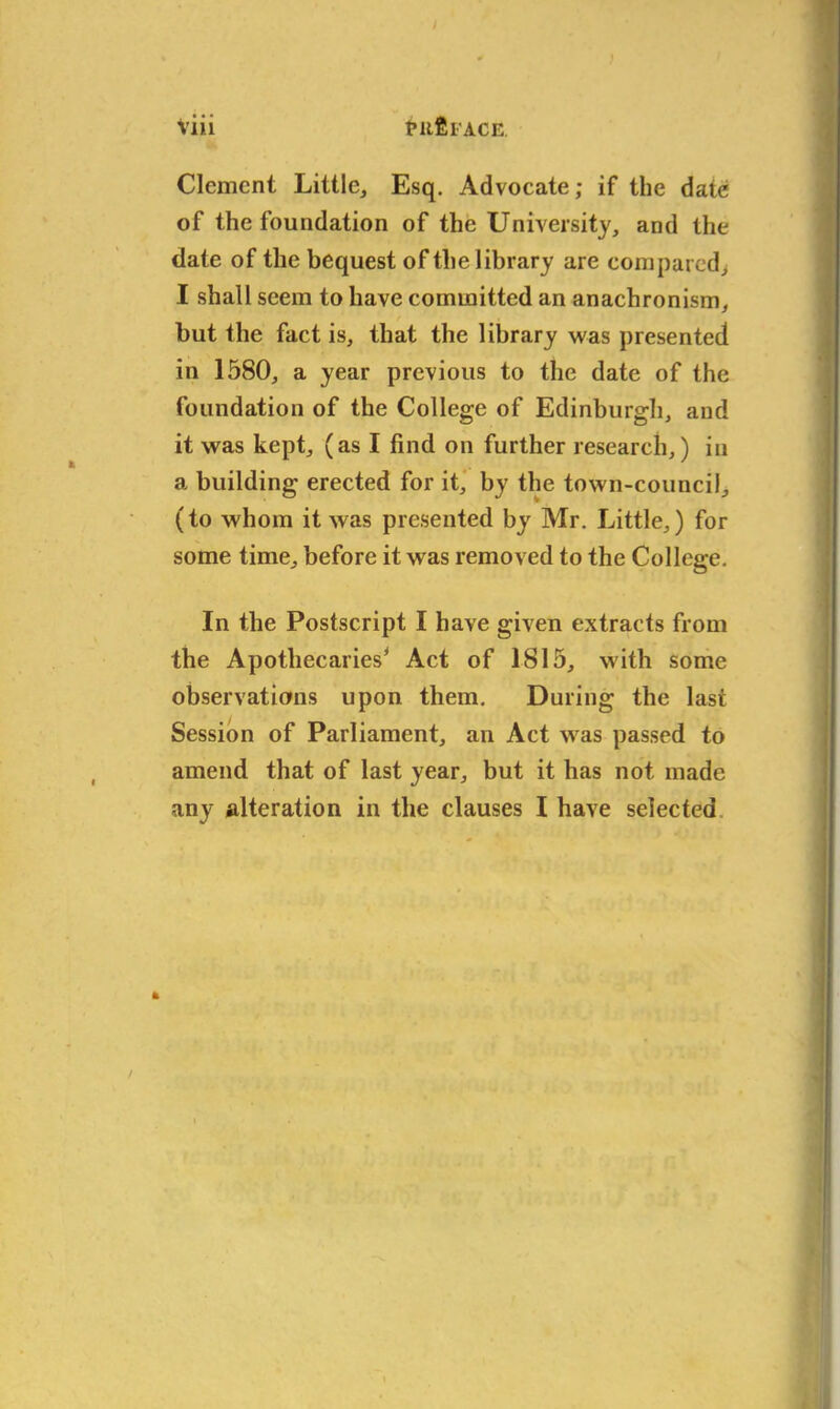 / Viii tufiiACE Clement Little, Esq. Advocate; if the date of the foundation of the University, and the date of the bequest of the library are compared, I shall seem to have committed an anachronism, but the fact is, that the library was presented in 1580, a year previous to the date of the foundation of the College of Edinburgh, and it was kept, (as I find on further research,) in a building erected for it, by the town-council, (to whom it was presented by Mr. Little,) for some time, before it was removed to the College. In the Postscript I have given extracts from the Apothecaries’ Act of 1815, with some observations upon them. During the last Session of Parliament, an Act was passed to amend that of last year, but it has not made any alteration in the clauses I have selected ft