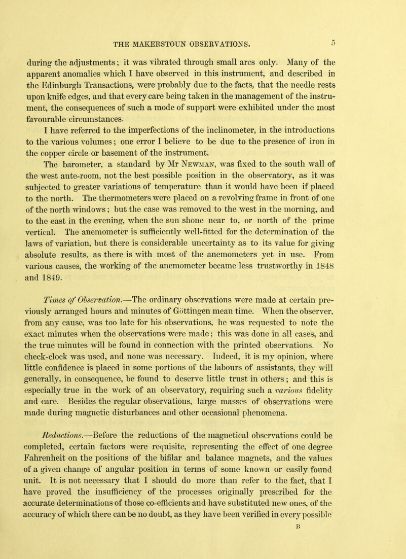 during the adjustments; it was vibrated through small arcs only. Many of the apparent anomalies which I have observed in this instrument, and described in the Edinburgh Transactions, were probably due to the facts, that the needle rests upon knife edges, and that every care being taken in the management of the instru- ment, the consequences of such a mode of support were exhibited under the most favourable circumstances. I have referred to the imperfections of the inclinometer, in the introductions to the various volumes; one error I believe to be due to the presence of iron in the copper circle or basement of the instrument. The barometer, a standard by Mr Newman, was fixed to the south wall of the west ante-room, not the best possible position in the observatory, as it was subjected to greater variations of temperature than it would have been if placed to the north. The thermometers were placed on a revolving frame in front of one of the north windows; but the case was removed to the west in the morning, and to the east in the evening, when the sun shone near to, or north of the prime vertical. The anemometer is sufficiently well-fitted for the determination of the laws of variation, but there is considerable uncertainty as to its value for giving absolute results, as there is with most of the anemometers yet in use. From various causes, the working of the anemometer became less trustworthy in 1848 and 1849. Times of Observation.—The ordinary observations were made at certain pre- viously arranged hours and minutes of Gottingen mean time. When the observer, from any cause, was too late for his observations, he was requested to note the exact minutes when the observations were made; this was done in all cases, and the true minutes will be found in connection with the printed observations. No check-clock was used, and none was necessary. Indeed, it is my opinion, where little confidence is placed in some portions of the labours of assistants, they will generally, in consequence, be found to deserve little trust in others ; and this is especially true in the work of an observatory, requiring such a various fidelity and care. Besides the regular observations, large masses of observations were made during magnetic disturbances and other occasional phenomena. Reductions.—Before the reductions of the magnetical observations could be completed, certain factors were requisite, representing the effect of one degree Fahrenheit on the positions of the bifilar and balance magnets, and the values of a given change of angular position in terms of some known or easily found unit. It is not necessary that I should do more than refer to the fact, that I have proved the insufficiency of the processes originally prescribed for the accurate determinations of those co-efficients and have substituted new ones, of the accuracy of which there can be no doubt, as they have been verified in every possible B