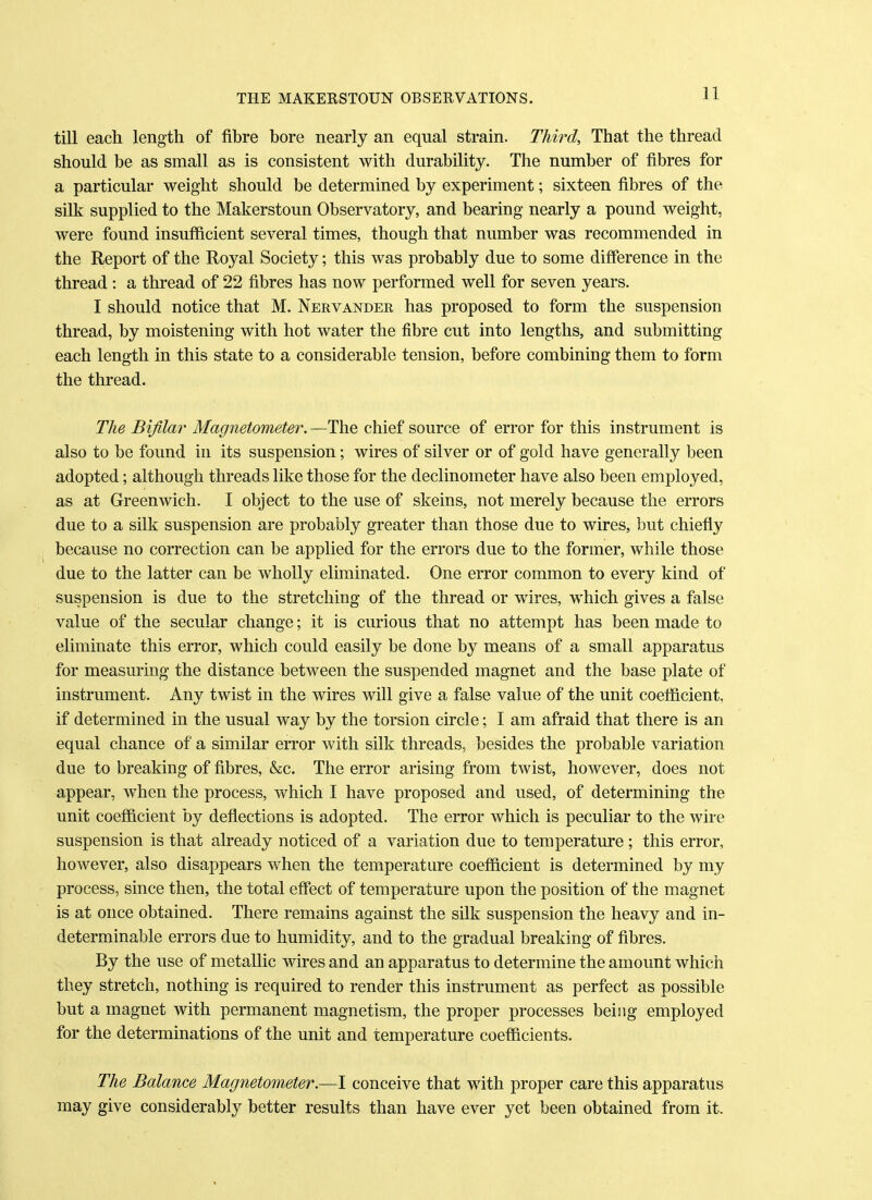 till each length of fibre bore nearly an equal strain. Third, That the thread should be as small as is consistent with durability. The number of fibres for a particular weight should be determined by experiment; sixteen fibres of the silk supplied to the Makerstoun Observatory, and bearing nearly a pound weight, were found insufficient several times, though that number was recommended in the Report of the Royal Society; this was probably due to some difference in the thread : a thread of 22 fibres has now performed well for seven years. I should notice that M. Nervander has proposed to form the suspension thread, by moistening with hot water the fibre cut into lengths, and submitting each length in this state to a considerable tension, before combining them to form the thread. The Bifilar Magnetometer. —The chief source of error for this instrument is also to be found in its suspension; wires of silver or of gold have generally been adopted; although threads like those for the declinometer have also been employed, as at Greenwich. I object to the use of skeins, not merely because the errors due to a silk suspension are probably greater than those due to wires, but chiefly because no correction can be applied for the errors due to the former, while those due to the latter can be wholly eliminated. One error common to every kind of suspension is clue to the stretching of the thread or wires, which gives a false value of the secular change; it is curious that no attempt has been made to eliminate this error, which could easily be done by means of a small apparatus for measuring the distance between the suspended magnet and the base plate of instrument. Any twist in the wires will give a false value of the unit coefficient, if determined in the usual way by the torsion circle; I am afraid that there is an equal chance of a similar error with silk threads, besides the probable variation due to breaking of fibres, &c. The error arising from twist, however, does not appear, when the process, which I have proposed and used, of determining the unit coefficient by deflections is adopted. The error which is peculiar to the wire suspension is that already noticed of a variation due to temperature; this error, however, also disappears when the temperature coefficient is determined by my process, since then, the total effect of temperature upon the position of the magnet is at once obtained. There remains against the silk suspension the heavy and in- determinable errors due to humidity, and to the gradual breaking of fibres. By the use of metallic wires and an apparatus to determine the amount which they stretch, nothing is required to render this instrument as perfect as possible but a magnet with permanent magnetism, the proper processes being employed for the determinations of the unit and temperature coefficients. The Balance Magnetometer.—I conceive that with proper care this apparatus may give considerably better results than have ever yet been obtained from it.