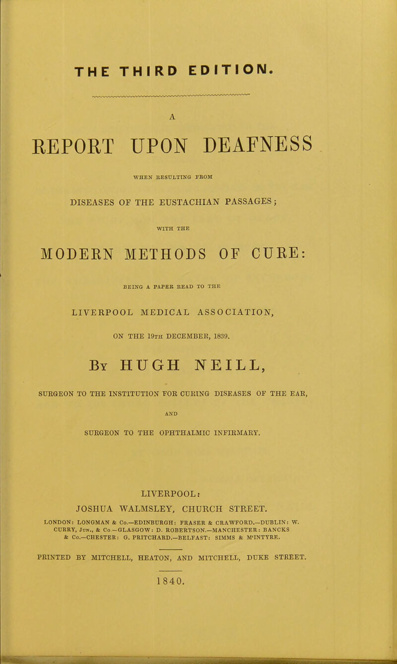 THE THIRD EDITION. A REPORT UPON DEAFNESS WHEN RESULTING FROM DISEASES OF THE EUSTACHIAN PASSAGES ; WITH THE MODERN METHODS OF CURE: BEING A PAPER READ TO THE LIVERPOOL MEDICAL ASSOCIATION, ON THE 19th DECEMBER, 1839. By HUGH NEILL, SURGEON TO THE INSTITUTION FOR CURING DISEASES OF THE EAR, AND SURGEON TO THE OPHTHALMIC INFIRMARY. LIVERPOOL: JOSHUA WALMSLEY, CHURCH STREET. LONDON: LONGMAN & Co.—EDINBURGH: FRASER & CRAWFORD.—DUBLIN: W. CURRY, Jon., & Co —GLASGOW: D. ROBERTSON.—MANCHESTER : BANCKS & Co.—CHESTER: G. PRITCHARD.—BELFAST: SIMMS & M'INTYRE. PRINTED BY MITCHELL, HEATON, AND MITCHELL, DUKE STREET. 1840