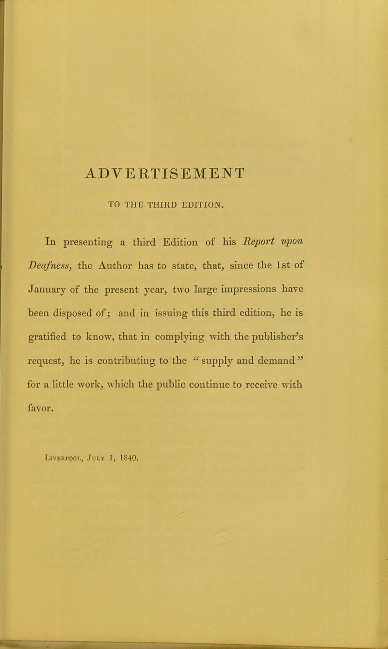 ADVERTISEMENT TO THE THIRD EDITION. In presenting a third Edition of his Report upon Deafness, the Author has to state, that, since the 1st of January of the present year, two large impressions have been disposed of; and in issuing this third edition, he is gratified to know, that in complying with the publisher’s request, he is contributing to the “ supply and demand” for a little work, which the public continue to receive with favor. Liverpool, July 1, 1840.