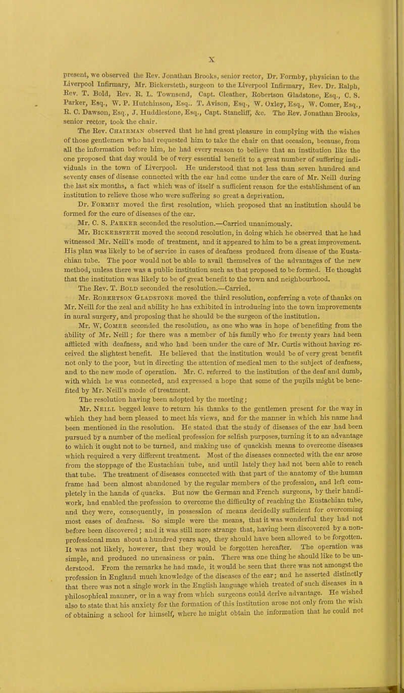 present, we observed the Rev. Jonathan Brooks, senior rector, Dr. Formby, physician to the Liverpool Infirmary, Mr. Bickersteth, surgeon to the Liverpool Infirmary, Rev. Dr. Ralph, Rev. T. Bold, Rev. R. L. Townsend, Capt. Cleather, Robertson Gladstone, Esq., C. S. Parker, Esq., W. P. Hutchinson, Esq.. T. Avison, Esq., W. Oxley, Esq., W. Comer, Esq., R. C. Dawson, Esq., J. Huddlestone, Esq., Capt. Stancliif, &c. The Rev. Jonathan Brooks, senior rector, took tire chair. The Rev. Chairman observed that he had great pleasure in complying with the wishes of those gentlemen who had requested him to take the chair on that occasion, because, from all the information before him, he had every reason to believe that an institution like the one proposed that day would be of very essential benefit to a great number of suffering indi- viduals in the town of Liverpool. He understood that not less than seven hundred and seventy cases of disease connected with the ear had come under the care of Mr. Neill during the last six months, a fact which was of itself a sufficient reason for the establishment of an institution to relieve those who were suffering so great a deprivation. Dr. Formby moved the first resolution, which proposed that an institution should be formed for the cure of diseases of the ear. Mr. C. S. Parker seconded the resolution.—Carried unanimously. Mr. Bickersteth moved the second resolution, in doing which he observed that he had witnessed Mr. Neill's mode of treatment, and it appeared to him to be a great improvement. His plan was likely to be of service in cases of deafness produced from disease of the Eusta- chian tube. The poor would not be able to avail themselves of the advantages of the new method, unless there was a public institution such as that proposed to be formed. He thought that the institution was likely to be of great benefit to the town and neighbourhood. The Rev. T. Bold seconded the resolution.—Carried. Mr. Robertson Gladstone moved the third resolution, conferring a vote of thanks on Mr. Neill for the zeal and ability he has exhibited in introducing into the town improvements in aural surgery, and proposing that he should be the surgeon of the institution. Mr. W. Comer seconded the resolution, as one who was in hope of benefiting from the ability of Mr. Neill; for there was a member of his family who for twenty years had been afflicted with deafness, and who had been under the care of Mr. Curtis without having re- ceived the slightest benefit. He believed that the institution would be of very great benefit not only to the poor, but in directing the attention of medical men to the subject of deafness, and to the new mode of operation. Mr. C. referred to the institution of the deaf and dumb, with which he was connected, and expressed a hope that some of the pupils might be bene- fited by Mr. Neill's mode of treatment. The resolution having been adopted by the meeting; Mr. Neill begged leave to return his thanks to the gentlemen present for the way in which they had been pleased to meet his views, and for the manner in which his name had been mentioned in the resolution. He stated that the study of diseases of the ear had been pursued by a number of the medical profession for selfish purposes, turning it to an advantage to which it ought not to be turned, and making use of quackish means to overcome diseases which inquired a very different treatment. Most of the diseases connected with the ear arose from the stoppage of the Eustachian tube, and until lately they had not been able to reach that tube. The treatment of diseases connected with that part of the anatomy of the human frame had been almost abandoned by the regular members of the profession, and left com- pletely in the hands of quacks. But now the German and French surgeons, by their handi- work, had enabled the profession to overcome the difficulty of reaching the Eustachian tube, and they were, consequently, in possession of means decidedly sufficient for overcoming most cases of deafness. So simple were the means, that it was wonderful they had not before been discovered; and it was still more strange that, having been discovered by a non- professional man about a hundred years ago, they should have been allowed to be forgotten. It was not likely, however, that they would be forgotten hereafter. The operation was simple, and produced no uneasiness or pain. There was one thing he should like to be un- derstood. From the remarks he had made, it would be seen that there was not amongst the profession in England much knowledge of the diseases of the ear; and he asserted distinctly that there was not a single work in the English language which treated of such diseases in a philosophical manner, or in a way from which surgeons could derive advantage. Ho wished also to state that his anxiety for the formation of this institution arose not only from the wish of obtaining a school for himself, where ho might obtain tho information that he could not