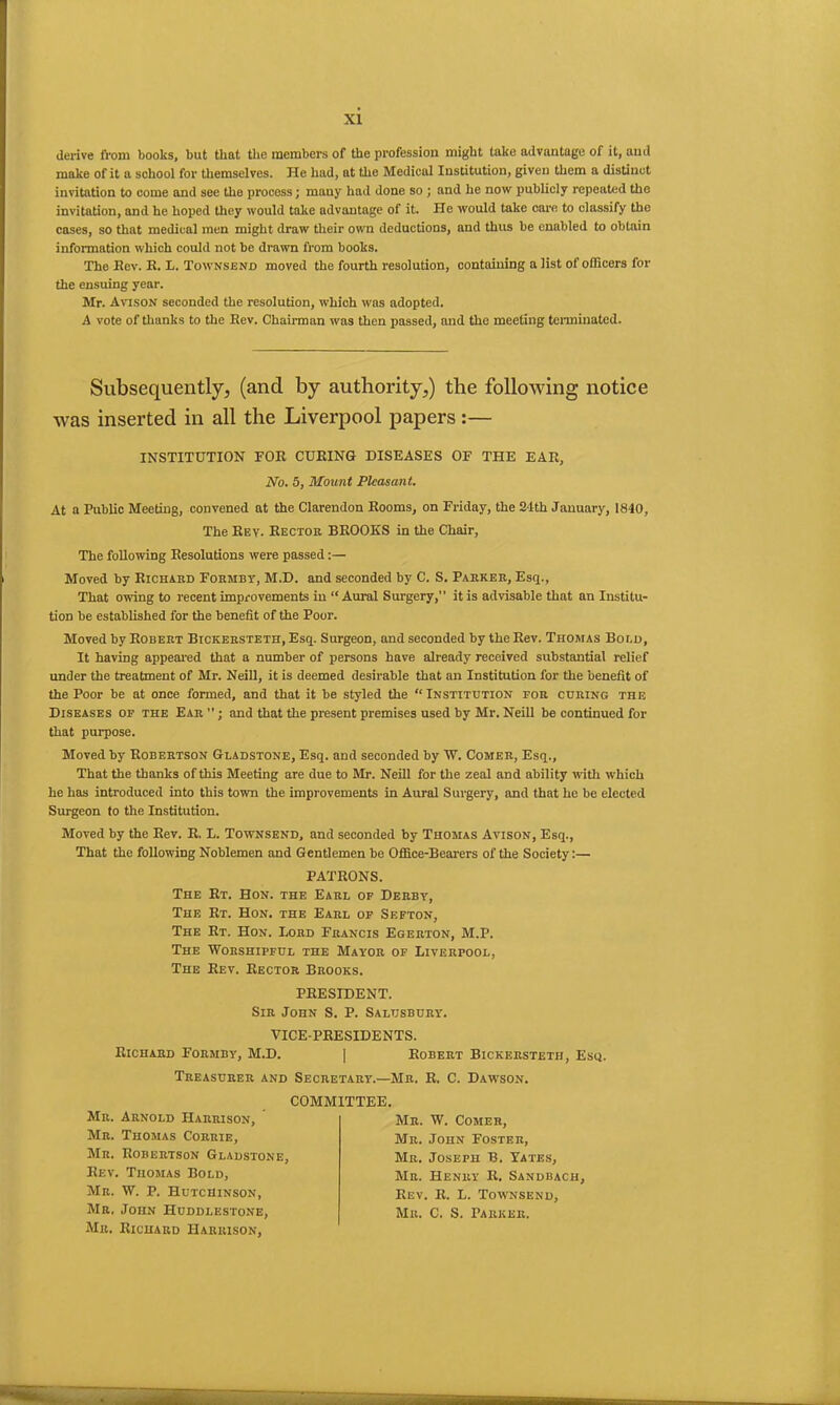 derive from books, but that the members of the profession might take advantage of it, and make of it a school for themselves. He had, at the Medical Institution, given them a distinct invitation to come and see the process; many had done so ; and he now publicly repeated the invitation, and he hoped they would take advantage of it. He would take care to classify the cases, so that medical men might draw their own deductions, and thus be enabled to obtain information which could not be drawn from books. The Bev. B. L. Townsend moved the fourth resolution, containing a list of officers for the ensuing year. Mr. Avison seconded the resolution, which was adopted. A vote of thanks to the Bev. Chairman was then passed, and the meeting terminated. Subsequently, (and by authority,) the following notice was inserted in all the Liverpool papers:— INSTITUTION FOB CUBING DISEASES OF THE EAB, No. 5, Mount Pleasant. At a Public Meeting, convened at the Clarendon Booms, on Friday, the 21th January, 1840, The Bey. Hector BROOKS in the Chair, The following Resolutions were passed:— Moved by Richard Formby, M.D. and seconded by C. S. Parker, Esq., That owing to recent improvements in “ Aural Surgery,” it is advisable that an Institu- tion be established for the benefit of the Poor. Moved by Robert BicKERSTETH,Esq. Surgeon, and seconded by the Rev. Thomas Boi.d, It having appeared that a number of persons have already received substantial relief under the treatment of Mr. Neill, it is deemed desirable that an Institution for the benefit of the Poor be at once formed, and that it be styled the “Institution tor curing the Diseases op the Ear ”; and that the present premises used by Mr. Neill be continued for that purpose. Moved by Robertson Gladstone, Esq. and seconded by W. Comer, Esq., That the thanks of this Meeting are due to Mi-. Neill for the zeal and ability with which he has introduced into this town the improvements in Aural Surgery, and that he be elected Surgeon to the Institution. Moved by the Rev. R. L. Townsend, and seconded by Thomas Avison, Esq., That the following Noblemen and Gentlemen be Office-Bearers of the Society:— PATRONS. The Rt. Hon. the Earl of Derby, The Rt. Hon. the Earl op Sefton, The Rt. Hon. Lord Francis Egerton, M.P. The Worshipful the Mayor of Liverpool, The Bev. Rector Brooks. PRESIDENT. Sir John S. P. Saltjsbury. VICE-PRESIDENTS. Richard Formby, M.D. Robert Bickersteth, Esq. Treasurer and Secretary.—Mr. R. C. Dawson. COMMITTEE. Mr. Arnold Harrison, Mr. Thomas Corrie, Mr. W. Comer, Mr. John Foster, Mr. Joseph B. Tates, Mr. Henry R. Sandbach Rev. R. L. Townsend, Mr. C. S. Parker. Mr. Robertson Gladstone Bev. Thomas Bold, Mr. W. p. Hutchinson, Mr. John FIuddlestone, Mr. Richard Harrison,