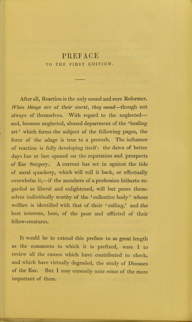TO THE FIRST EDITION. After all, Reaction is the only sound and sure Reformer. When things are at their worst, they mend—though not always of themselves. With regard to the neglected— and, because neglected, abused department of the ‘healing art5 which forms the subject of the following pages, the force of the adage is true to a proverb. The influence of reaction is fully developing itself: the dawn of better days has at last opened on the reputation and prospects of Ear Surgery. A current has set in against the tide of aural quackery, which will roll it back, or effectually overwhelm it,—if the members of a profession hitherto re- garded as liberal and enlightened, will but prove them- selves individually worthy of the e collective body5 whose welfare is identified with that of their f calling/ and the best interests, here, of the poor and afflicted of their fellow-creatures. It would be to extend this preface to as great length as the comments to wdiich it is prefixed, were I to review all the causes which have contributed to check, and which have virtually degraded, the study of Diseases of the Ear. But I may cursorily note some of the more important of them.