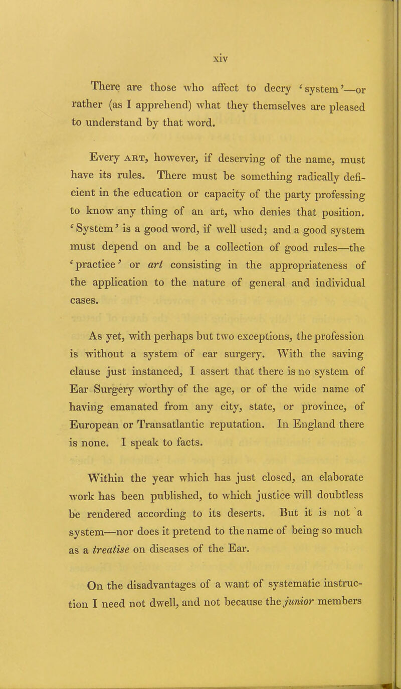There are those who affect to decry ‘system5—or rather (as I apprehend) what they themselves are pleased to understand by that word. Every art, however, if deserving of the name, must have its rules. There must be something radically defi- cient in the education or capacity of the party professing to know any thing of an art, who denies that position. f System5 is a good word, if well used; and a good system must depend on and be a collection of good rules—the e practice5 or art consisting in the appropriateness of the application to the nature of general and individual cases. As yet, with perhaps but two exceptions, the profession is without a system of ear surgery. With the saving clause just instanced, I assert that there is no system of Ear Surgery worthy of the age, or of the wide name of having emanated from any city, state, or province, of European or Transatlantic reputation. In England there is none. I speak to facts. Within the year which has just closed, an elaborate work has been published, to which justice will doubtless be rendered according to its deserts. But it is not a system—nor does it pretend to the name of being so much as a treatise on diseases of the Ear. On the disadvantages of a want of systematic instruc- tion I need not dwell, and not because the junior members