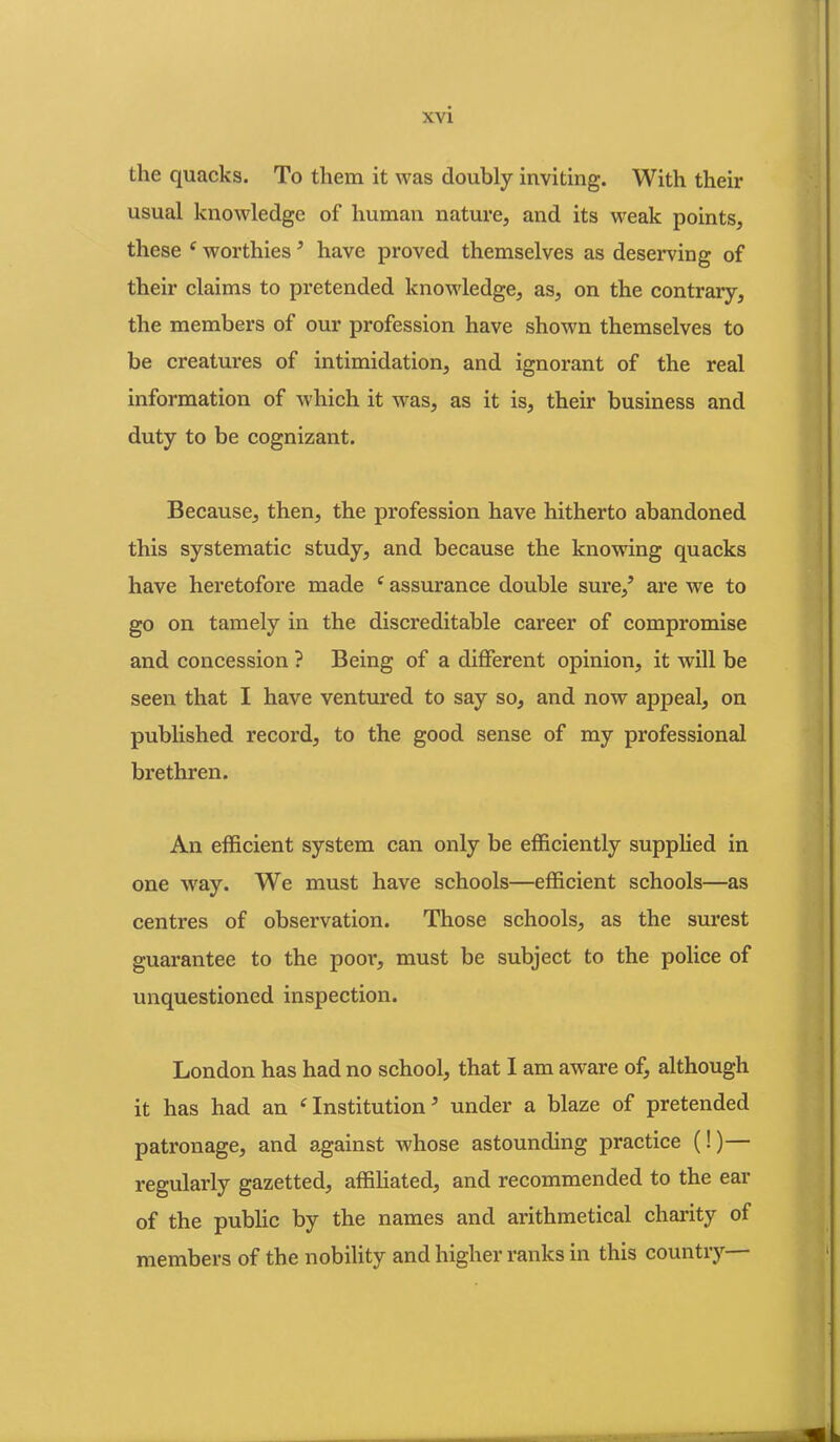 the quacks. To them it was doubly inviting. With their usual knowledge of human nature, and its weak points, these ‘ worthies ’ have proved themselves as deserving of their claims to pretended knowledge, as, on the contrary, the members of our profession have shown themselves to be creatures of intimidation, and ignorant of the real information of which it was, as it is, their business and duty to be cognizant. Because, then, the profession have hitherto abandoned this systematic study, and because the knowing quacks have heretofore made f assurance double sure/ are we to go on tamely in the disci’editable career of compromise and concession ? Being of a different opinion, it will be seen that I have ventured to say so, and now appeal, on published record, to the good sense of my professional brethren. An efficient system can only be efficiently supplied in one way. We must have schools—efficient schools—as centres of observation. Those schools, as the surest guarantee to the porn*, must be subject to the police of unquestioned inspection. London has had no school, that I am aware of, although it has had an c Institution3 under a blaze of pretended patronage, and against whose astounding practice (!)— regularly gazetted, affiliated, and recommended to the ear of the public by the names and arithmetical charity of members of the nobility and higher ranks in this country—