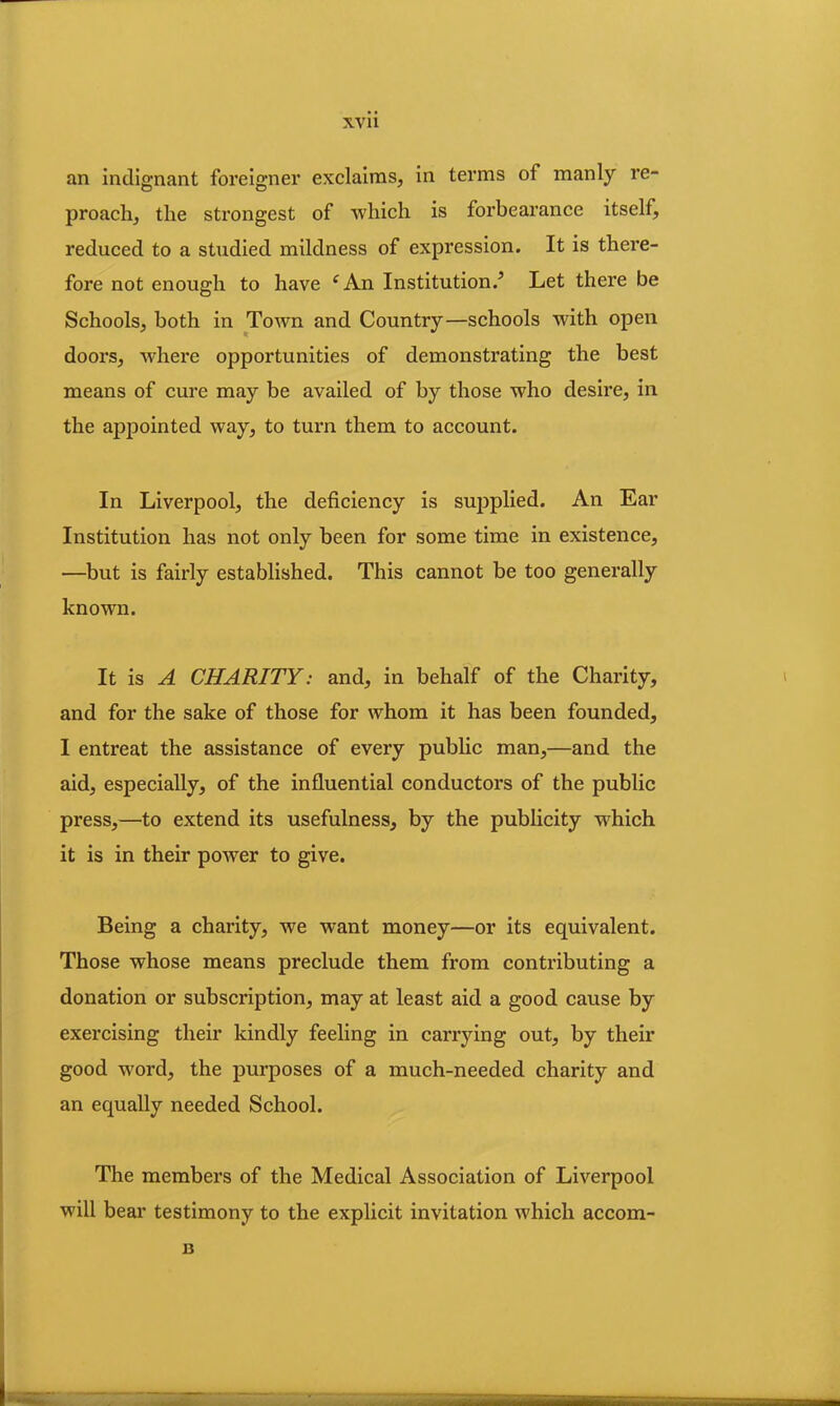 an indignant foreigner exclaims, in terms of manly re- proach, the strongest of which is forbearance itself, reduced to a studied mildness of expression. It is thei’e- fore not enough to have i An Institution.5 Let there be Schools, both in Town and Country—schools with open doors, where opportunities of demonstrating the best means of cure may be availed of by those who desire, in the appointed way, to turn them to account. In Liverpool, the deficiency is supplied. An Ear Institution has not only been for some time in existence, —but is fairly established. This cannot be too generally known. It is A CHARITY: and, in behalf of the Charity, and for the sake of those for whom it has been founded, I entreat the assistance of every public man,—and the aid, especially, of the influential conductors of the public press,—to extend its usefulness, by the publicity which it is in their power to give. Being a charity, we want money—or its equivalent. Those whose means preclude them from contributing a donation or subscription, may at least aid a good cause by exercising their kindly feeling in carrying out, by their good word, the purposes of a much-needed charity and an equally needed School. The members of the Medical Association of Liverpool will bear testimony to the explicit invitation which accom- B