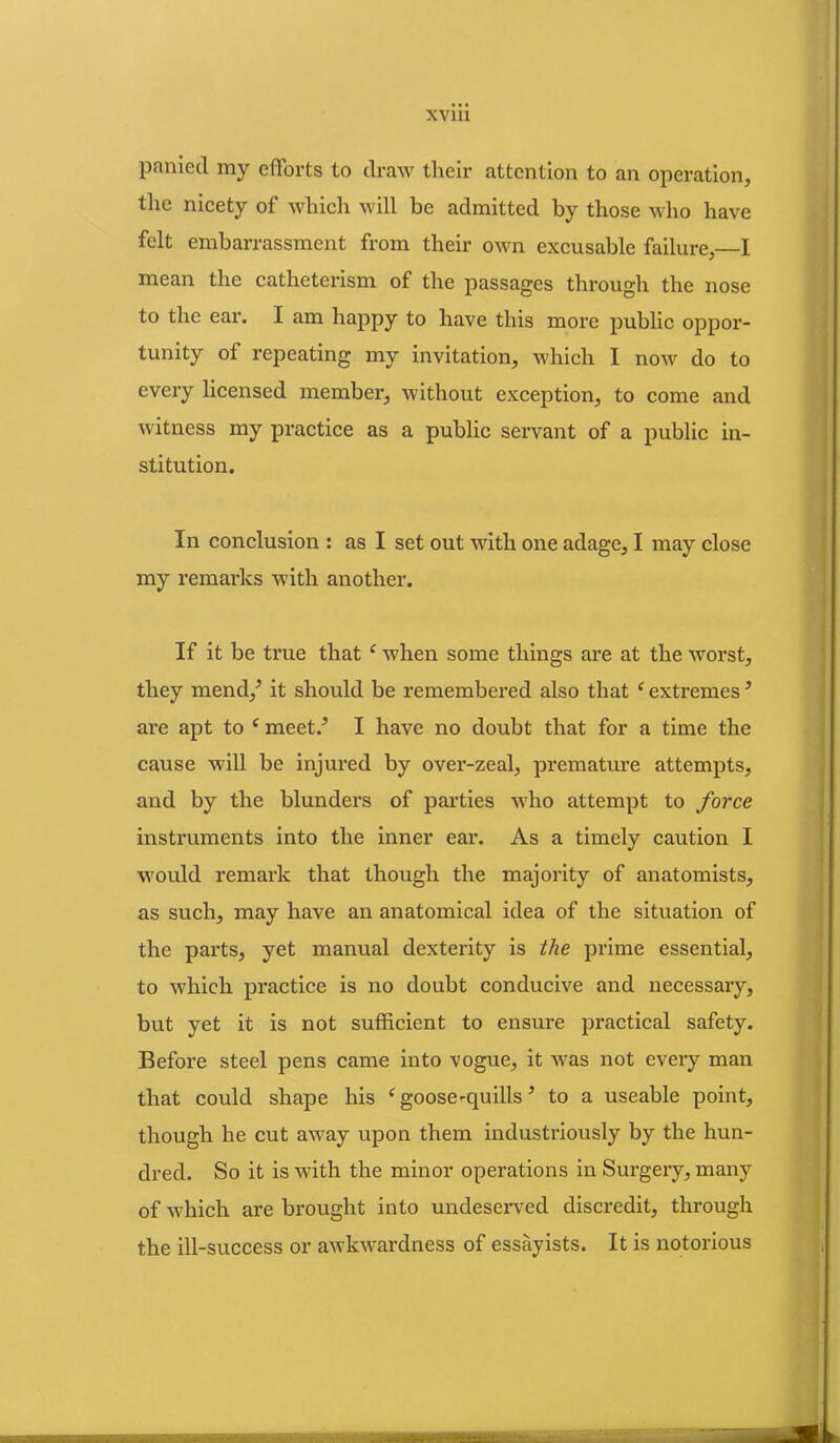 paniecl my efforts to draw their attention to an operation, the nicety of which will be admitted by those who have felt embarrassment from their own excusable failure,—I mean the catheterism of the passages through the nose to the ear. I am happy to have this more public oppor- tunity of repeating my invitation, which I now do to every licensed member, without exception, to come and witness my practice as a public servant of a public in- stitution. In conclusion : as I set out with one adage, I may close my remarks with another. If it be true that e when some things are at the worst, they mend/ it should be remembered also that e extremes ’ are apt to c meet/ I have no doubt that for a time the cause will be injured by over-zeal, premature attempts, and by the blunders of parties who attempt to force instruments into the inner ear. As a timely caution I would remark that though the majority of anatomists, as such, may have an anatomical idea of the situation of the parts, yet manual dexterity is the prime essential, to which practice is no doubt conducive and necessary, but yet it is not sufficient to ensure practical safety. Before steel pens came into vogue, it was not every man that could shape his c goose-quills * to a useable point, though he cut away upon them industriously by the hun- dred. So it is with the minor operations in Surgery, many of which are brought into undeserved discredit, through the ill-success or awkwardness of essayists. It is notorious