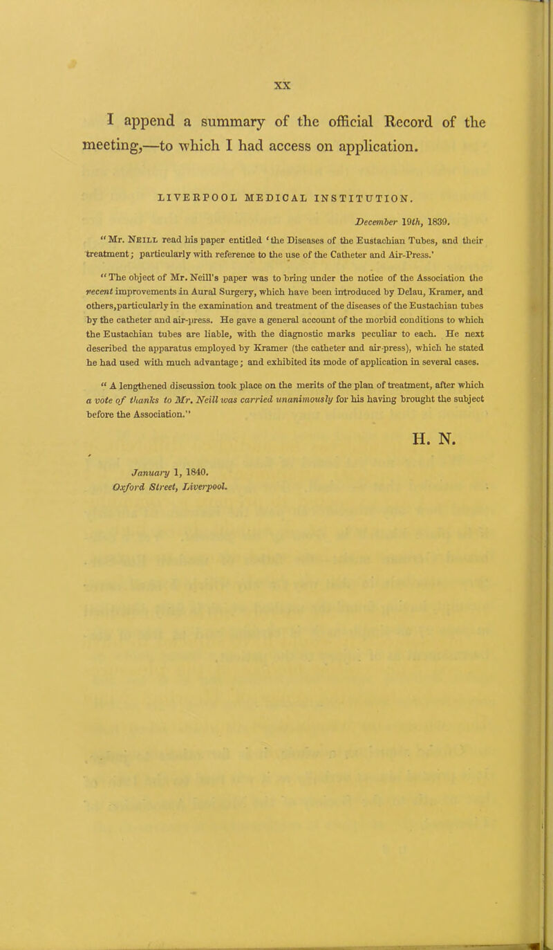 I append a summary of the official Record of the meeting,—to which I had access on application. LIVERPOOL MEDICAL INSTITUTION. December 19th, 1839. “ Mr. Neill read his paper entitled ‘the Diseases of the Eustachian Tubes, and their treatment; particularly with reference to the use of the Catheter and Air-Pre3s.' “ The object of Mr. Neill's paper was to bring under the notice of the Association the recent improvements in Aural Surgery, which have been introduced by Delau, Kramer, and others,particularly in the examination and treatment of the diseases of the Eustachian tubes by the catheter and air-press. He gave a general account of the morbid conditions to which the Eustachian tubes are liable, with the diagnostic marks peculiar to each. He next described the apparatus employed by Kramer (the catheter and air-press), which he stated he had used with much advantage; and exhibited its mode of application in several cases. “ A lengthened discussion took place on the merits of the plan of treatment, after which a vote of thanlcs to Mr. Neill was carried unanimously for his having brought the subject before the Association.” H. N. January 1, 1840. Oxford Street, Liverpool.