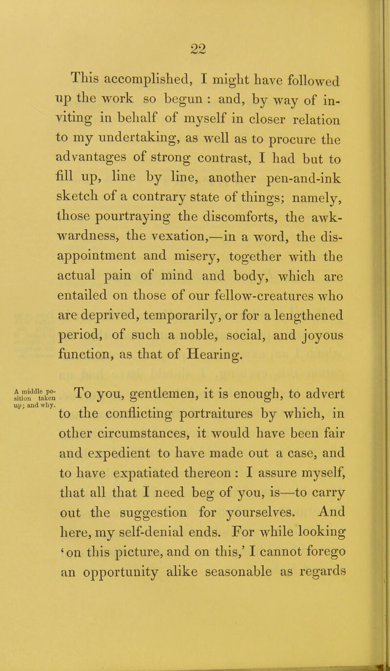 This accomplished, I might have followed up the work so begun : and, by way of in- viting in behalf of myself in closer relation to my undertaking, as well as to procure the advantages of strong contrast, I had but to fill up, line by line, another pen-and-ink sketch of a contrary state of things; namely, those pourtraying the discomforts, the awk- wardness, the vexation,—in a word, the dis- appointment and misery, together with the actual pain of mind and body, which are entailed on those of our fellow-creatures who are deprived, temporarily, or for a lengthened period, of such a noble, social, and joyous function, as that of Hearing;. © iionddtoken To you, gentlemen, it is enough, to advert to the conflicting portraitures by which, in other circumstances, it would have been fair and expedient to have made out a case, and to have expatiated thereon : I assure myself, that all that I need beg of you, is—to carry out the suggestion for yourselves. And here, my self-denial ends. For while looking ‘ on this picture, and on this,’ I cannot forego an opportunity alike seasonable as regards