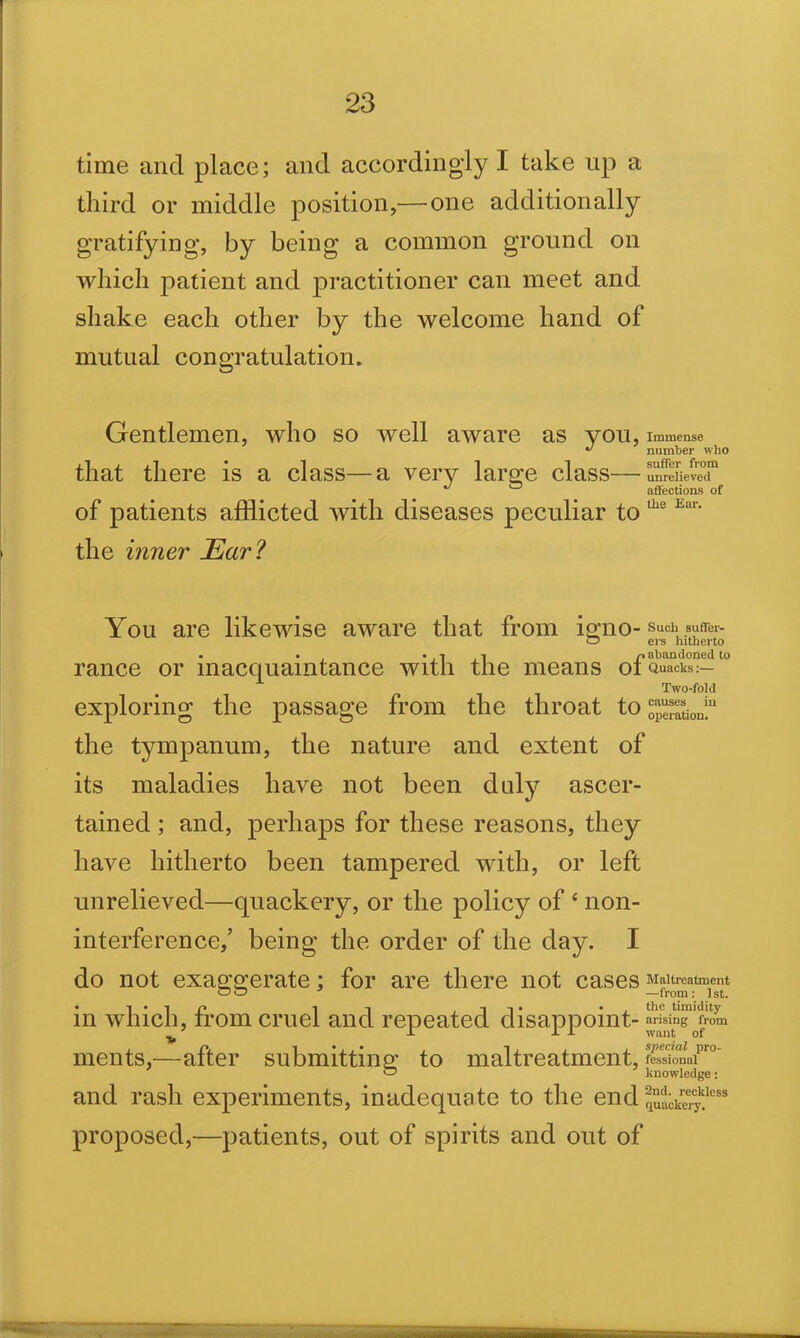 time and place; and accordingly I take up a third or middle position,— one additionally gratifying, by being a common ground on which patient and practitioner can meet and shake each other by the welcome hand of mutual congratulation. Gentlemen, who so well aware as you, Immense * number who that there is a class—a very large class— unrelieved J ~ affections of of patients afflicted with diseases peculiar to the Ear' the inner Ear? You are likewise aware that from igno- Such suffer- O ers hitherto . • • -I i n abandoned to ranee or macquamtance with the means ot Quacks:— Two-fold exploring the passage from the throat to operation!11 the tympanum, the nature and extent of its maladies have not been duly ascer- tained ; and, perhaps for these reasons, they have hitherto been tampered with, or left unrelieved—quackery, or the policy of 4 non- interference,’ being the order of the day. I do not exaggerate; for are there not cases Maltreatment • 1 i * a the timidity in which, irom cruel and repeated disappoint- arising from ments,—after submitting to maltreatment, fessional ~ knowledge: and rash experiments, inadequate to the endji^83 proposed,—patients, out of spirits and out of