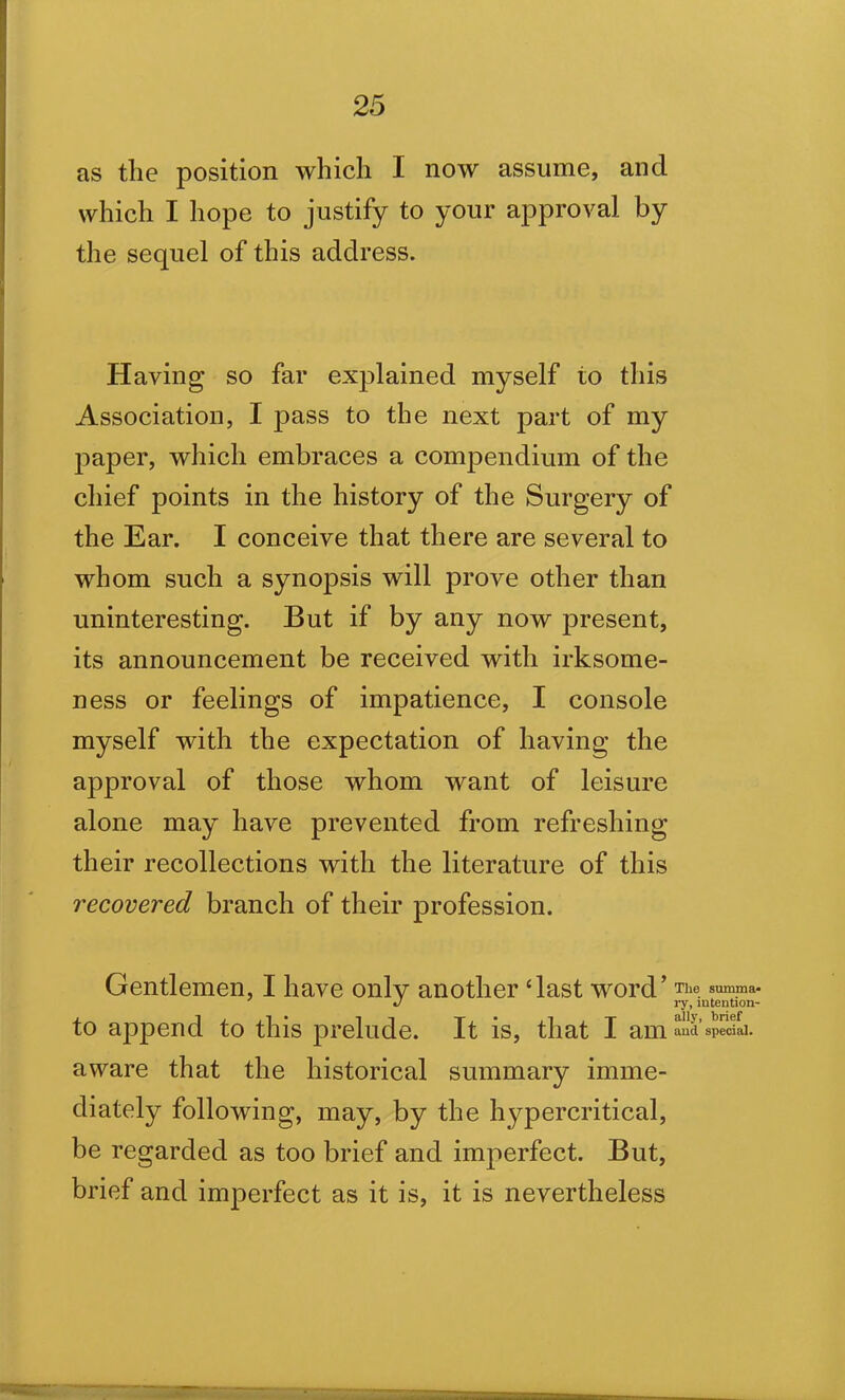 as the position which I now assume, and which I hope to justify to your approval by the sequel of this address. Having so far explained myself to this Association, I jDass to the next part of my paper, which embraces a compendium of the chief points in the history of the Surgery of the Ear. I conceive that there are several to whom such a synopsis will prove other than uninteresting. But if by any now present, its announcement be received with irksome- ness or feelings of impatience, I console myself with the expectation of having the approval of those whom want of leisure alone may have prevented from refreshing their recollections with the literature of this recovered branch of their profession. Gentlemen, I have only another ‘last word’ The summa* J ay, mtentaon- to append to this prelude. It is, that I am aud special, aware that the historical summary imme- diately following, may, by the hypercritical, be regarded as too brief and imperfect. But, brief and imperfect as it is, it is nevertheless