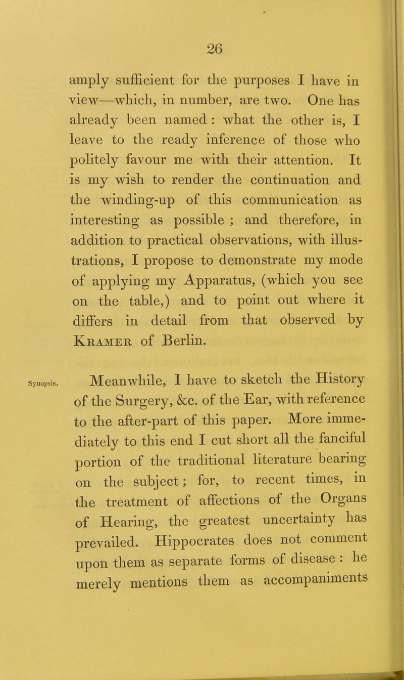 Synopsis. amply sufficient for the purposes I have in view—which, in number, are two. One has already been named : what the other is, I leave to the ready inference of those who politely favour me with their attention. It is my wish to render the continuation and the winding-up of this communication as interesting as possible ; and therefore, in addition to practical observations, with illus- trations, I propose to demonstrate my mode of applying my Apparatus, (which you see on the table,) and to point out where it differs in detail from that observed by Kramer of Berlin. Meanwhile, I have to sketch the History of the Surgery, &c. of the Ear, with reference to the after-part of this paper. More imme- diately to this end I cut short all the fanciful portion of the traditional literature bearing on the subject; for, to recent times, in the treatment of affections of the Organs of Hearing, the greatest uncertainty has prevailed. Hippocrates does not comment upon them as separate forms of disease : he merely mentions them as accompaniments