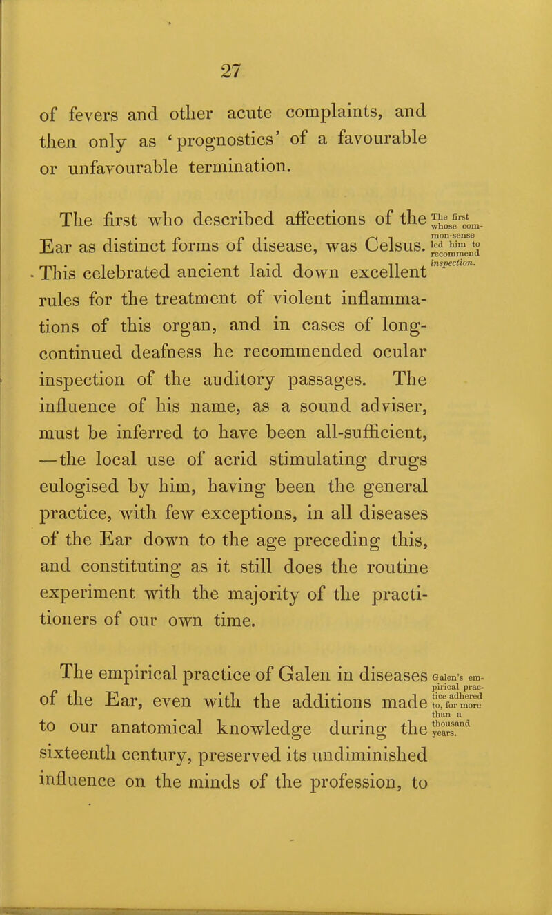 of fevers and other acute complaints, and then only as ‘prognostics’ of a favourable or unfavourable termination. The first who described affections of the Ear as distinct forms of disease, was Celsus. * This celebrated ancient laid down excellent mspecllon' rides for the treatment of violent inflamma- tions of this organ, and in cases of long- continued deafness he recommended ocular inspection of the auditory passages. The influence of his name, as a sound adviser, must be inferred to have been all-sufficient, — the local use of acrid stimulating drugs eulogised by him, having been the general practice, with few exceptions, in all diseases of the Ear down to the age preceding this, and constituting as it still does the routine experiment with the majority of the practi- tioners of our own time. The empirical practice of Galen in diseases Galen's em- pirical prae- of the Ear, even with the additions made£fo™ed than a to our anatomical knowledge during the yhe°arss.and sixteenth century, preserved its undiminished influence on the minds of the profession, to