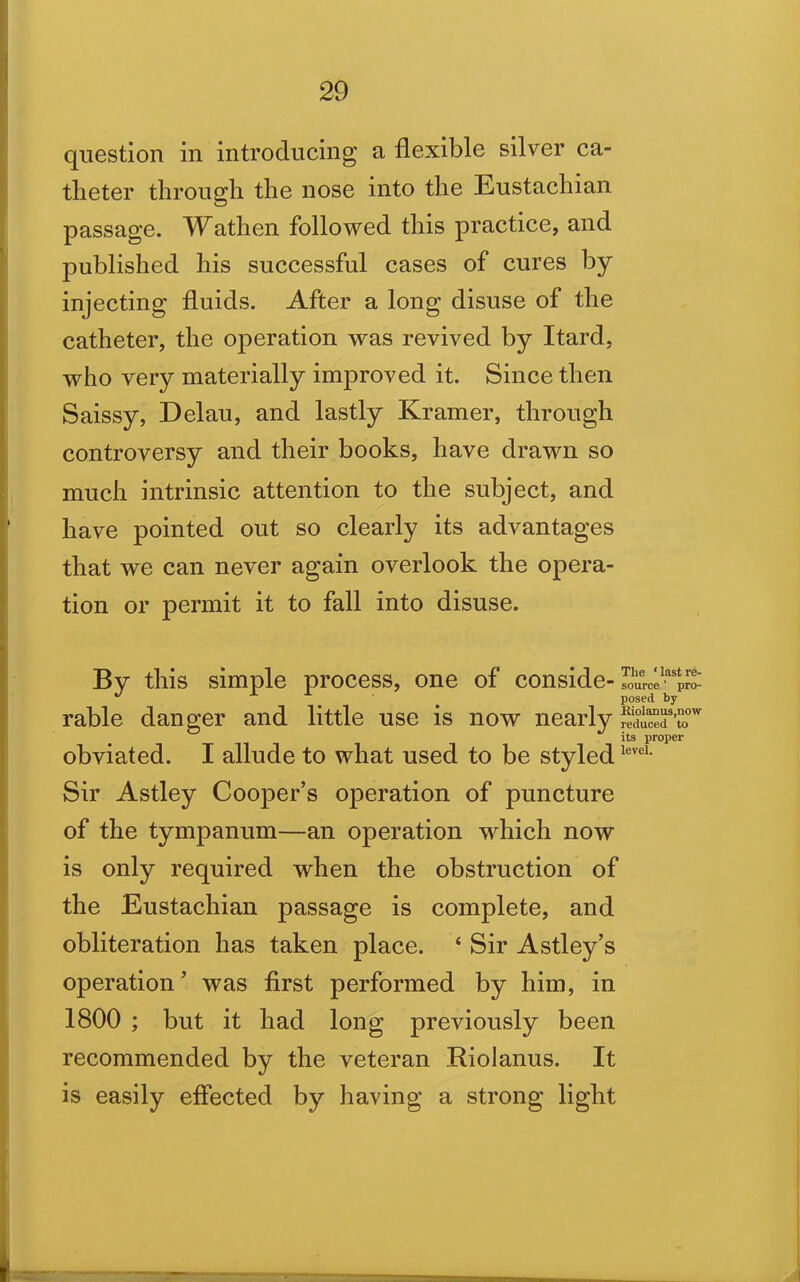 question in introducing a flexible silver ca- theter through the nose into the Eustachian passage. Wathen followed this practice, and published his successful cases of cures by injecting fluids. After a long disuse of the catheter, the operation was revived by Itard, who very materially improved it. Since then Saissy, Delau, and lastly Kramer, through controversy and their books, have drawn so much intrinsic attention to the subject, and have pointed out so clearly its advantages that we can never again overlook the opera- tion or permit it to fall into disuse. By this simple process, one of conside- rable danger and little use is now nearly obviated. I allude to what used to be styled Sir Astley Cooper’s operation of puncture of the tympanum—an operation which now is only required when the obstruction of the Eustachian passage is complete, and obliteration has taken place. 4 Sir Astley’s operation’ was first performed by him, in 1800 ; but it had long previously been recommended by the veteran Riolanus. It is easily effected by having a strong light The * last re- source ' pro- posed by Kiolanus,now reduced to its proper level.