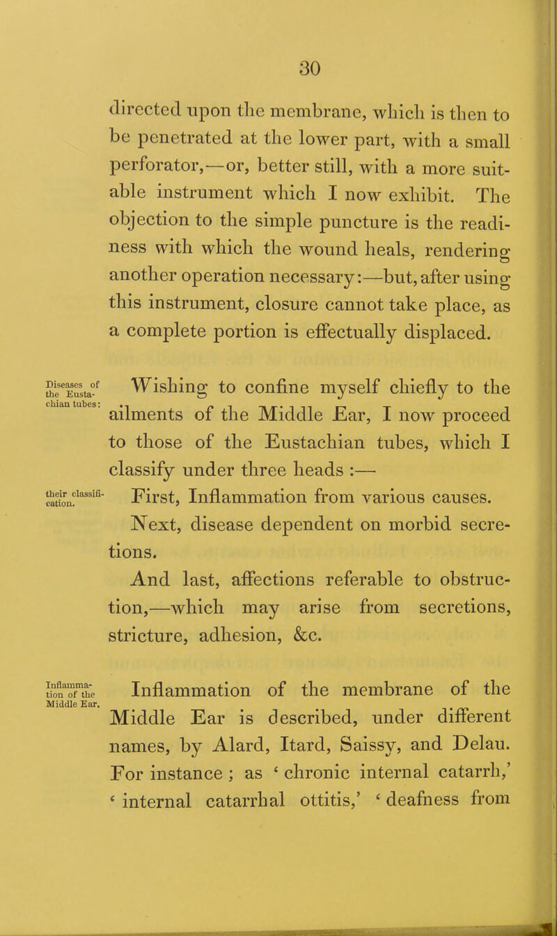 Diseases of the Eusta- chian tubes: their classifi- cation. Inflamma- tion of the Middle Ear, directed upon the membrane, which is then to be penetrated at the lower part, with a small perforator,—or, better still, with a more suit- able instrument which I now exhibit. The objection to the simple puncture is the readi- ness with which the wound heals, rendering another operation necessary:—but, after using this instrument, closure cannot take place, as a complete portion is effectually displaced. Wishing to confine myself chiefly to the ailments of the Middle Ear, I now proceed to those of the Eustachian tubes, which I classify under three heads :— First, Inflammation from various causes. Next, disease dependent on morbid secre- tions. And last, affections referable to obstruc- tion,—which may arise from secretions, stricture, adhesion, &c. Inflammation of the membrane of the Middle Ear is described, under different names, by Alard, Itard, Saissy, and Delau. For instance ; as 4 chronic internal catarrh,’ 4 internal catarrhal ottitis,’ 4 deafness from