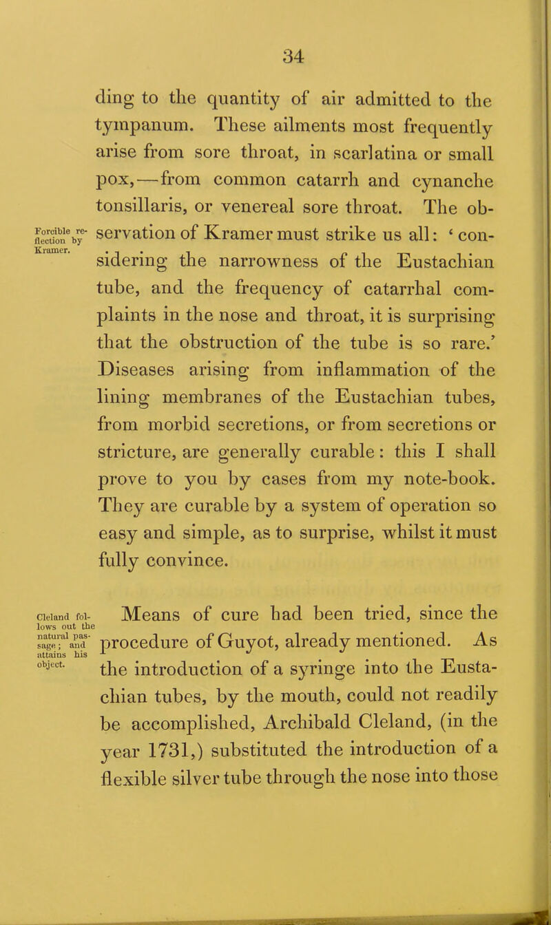 ding to the quantity of air admitted to the tympanum. These ailments most frequently arise from sore throat, in scarlatina or small pox,—from common catarrh and cynanche tonsillaris, or venereal sore throat. The ob- fleouon^r servation of Kramer must strike us all: ‘ con- sidering the narrowness of the Eustachian tube, and the frequency of catarrhal com- plaints in the nose and throat, it is surprising that the obstruction of the tube is so rare.’ Diseases arising from inflammation of the lining membranes of the Eustachian tubes, from morbid secretions, or from secretions or stricture, are generally curable: this I shall prove to you by cases from my note-book. They are curable by a system of operation so easy and simple, as to surprise, whilst it must fully convince. Cleland fol- Means of cure had been tried, since the lows out the sagefand' procedure of Guyot, already mentioned. As attains his •*- *' object- the introduction of a syringe into the Eusta- chian tubes, by the mouth, could not readily be accomplished, Archibald Cleland, (in the year 1731,) substituted the introduction of a flexible silver tube through the nose into those