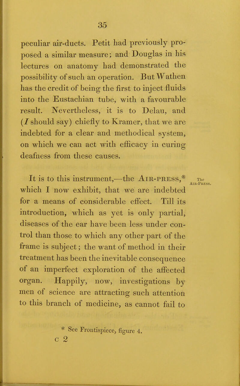 peculiar air-ducts. Petit liad previously pro- posed a similar measure; and Douglas in his lectures on anatomy had demonstrated the possibility of such an operation. But Watlien has the credit of being the first to inject fluids into the Eustachian tube, with a favourable result. Nevertheless, it is to Delau, and (/ should say) chiefly to Kramer, that we are indebted for a clear and methodical system, on which we can act with efficacy in curing deafness from these causes. It is to this instrument,-—the Air-pbess,* The Air-Press. which I now exhibit, that we are indebted for a means of considerable effect. Till its introduction, which as yet is only partial, diseases of the ear have been less under con- trol than those to which any other part of the frame is subject; the want of method in their treatment has been the inevitable consequence of an imperfect exploration of the affected organ. Happily, now, investigations by men of science are attracting such attention to this branch of medicine, as cannot fail to * See Frontispiece, figure 4. c 2