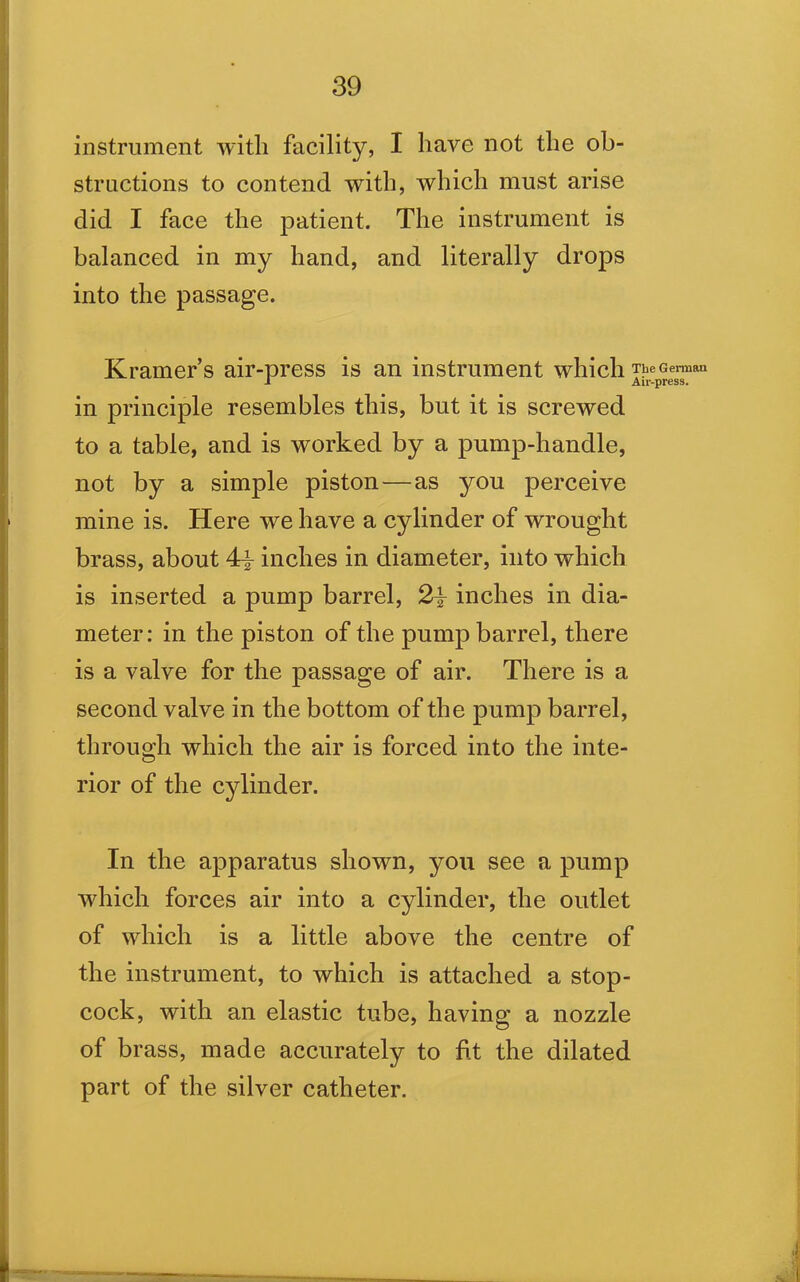 instrument with facility, I have not the ob- structions to contend with, which must arise did I face the patient. The instrument is balanced in my hand, and literally drops into the passage. Kramers air-press is an instrument which The German ■* Air-press. in principle resembles this, but it is screwed to a table, and is worked by a pump-handle, not by a simple piston — as you perceive mine is. Here we have a cylinder of wrought brass, about 4\ inches in diameter, into which is inserted a pump barrel, 2\ inches in dia- meter: in the piston of the pump barrel, there is a valve for the passage of air. There is a second valve in the bottom of the pump barrel, through which the air is forced into the inte- rior of the cylinder. In the apparatus shown, you see a pump which forces air into a cylinder, the outlet of which is a little above the centre of the instrument, to which is attached a stop- cock, with an elastic tube, having a nozzle of brass, made accurately to fit the dilated part of the silver catheter.
