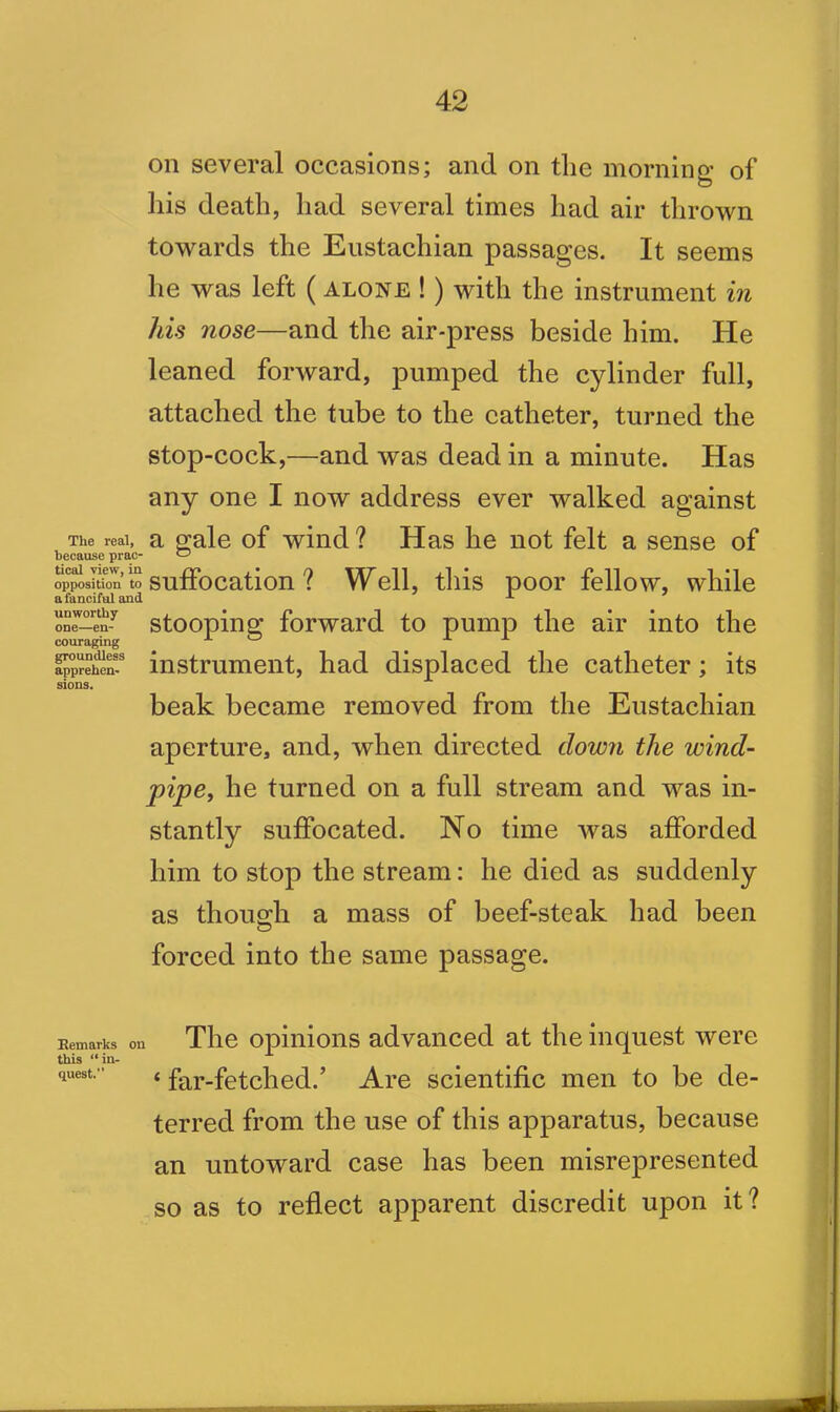 on several occasions; and on tlie morning of his death, had several times had air thrown towards the Eustachian passages. It seems he was left ( alone ! ) with the instrument in his nose—and the air-press beside him. He leaned forward, pumped the cylinder full, attached the tube to the catheter, turned the stop-cock,—and was dead in a minute. Has any one I now address ever walked against The real, a gale of wind? Has he not felt a sense of because prac- *-7 opposition “suffocation? Well, this poor fellow, while one—-en-^ stooping forward to pump the air into the couraging AO A A apprehen- instrument, had displaced the catheter ; its sions. beak became removed from the Eustachian aperture, and, when directed down the wind- pipe, he turned on a full stream and was in- stantly suffocated. No time was afforded him to stop the stream: he died as suddenly as though a mass of beef-steak had been forced into the same passage. Remarks on The opinions advanced at the inquest were this “in- quest. ■ « far-fetched.* Are scientific men to be de- terred from the use of this apparatus, because an untoward case has been misrepresented so as to reflect apparent discredit upon it?