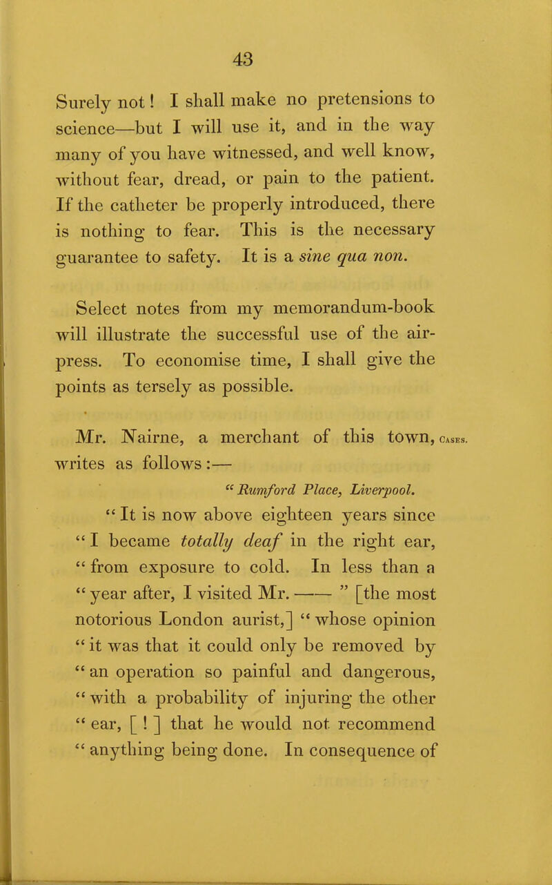 Surely not! I shall make no pretensions to science—but I will use it, and in the way many of you have witnessed, and well know, without fear, dread, or pain to the patient. If the catheter be properly introduced, there is nothing to fear. This is the necessary guarantee to safety. It is a sine qua non. Select notes from my memorandum-book will illustrate the successful use of the air- press. To economise time, I shall give the points as tersely as possible. Mr. Nairne, a merchant of this town,OASES. writes as follows :— “ Rumford Place, Liverpool. “ It is now above eighteen years since “ I became totally cleaf in the right ear, “ from exposure to cold. In less than a “ year after, I visited Mr. ” [the most notorious London aurist,] “ whose opinion “ it was that it could only be removed by “ an operation so painful and dangerous, “with a probability of injuring the other “ ear, [ ! ] that he would not recommend “ anything being done. In consequence of