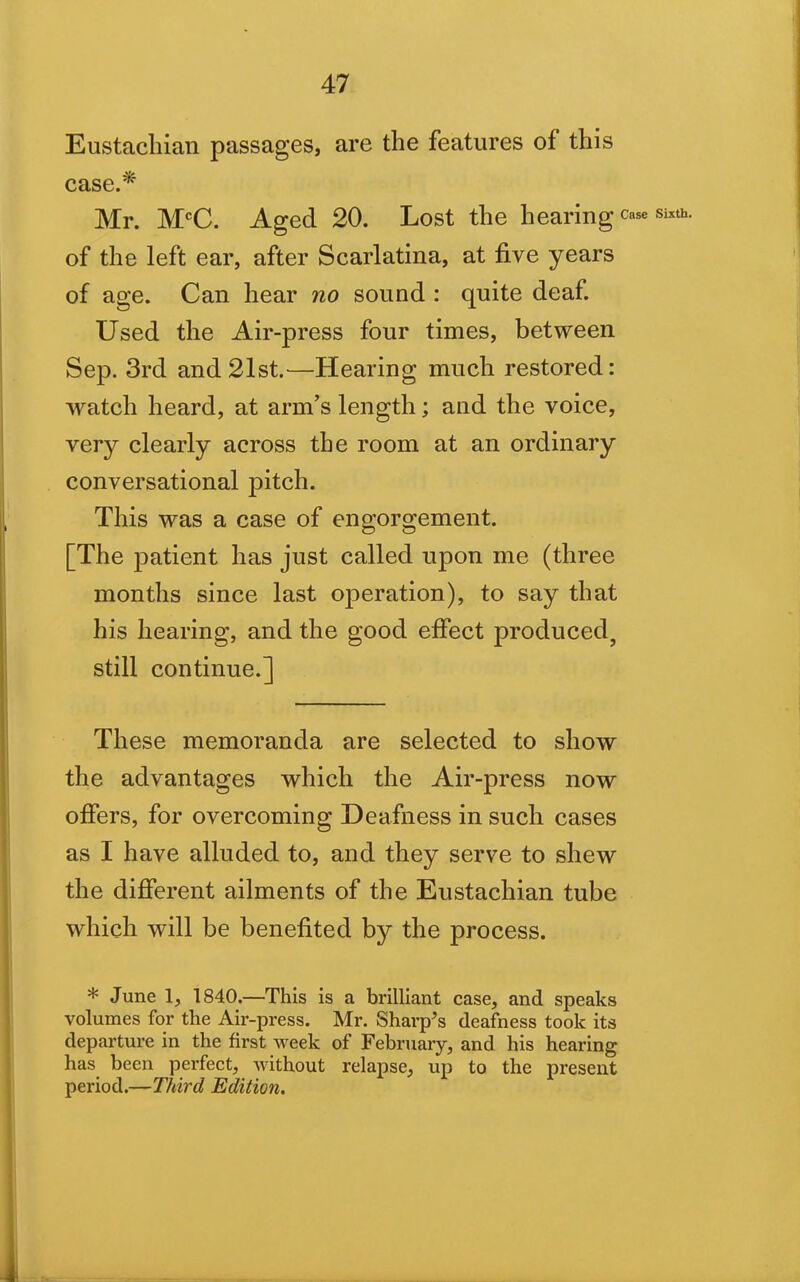 Eustachian passages, are the features of this case.* Mr. McC. Aged 20. Lost the hearing case sixth, of the left ear, after Scarlatina, at five years of age. Can hear no sound : quite deaf. Used the Air-press four times, between Sep. 3rd and 21st.—Hearing much restored: watch heard, at arm’s length; and the voice, very clearly across the room at an ordinary conversational pitch. This was a case of engorgement. [The patient has just called upon me (three months since last operation), to say that his hearing, and the good effect produced, still continue.] These memoranda are selected to show the advantages which the Air-press now offers, for overcoming Deafness in such cases as I have alluded to, and they serve to shew the different ailments of the Eustachian tube which will be benefited by the process. * June 1, 1840.—This is a brilliant case, and speaks volumes for the Air-press. Mr. Sharp’s deafness took its departure in the first week of February, and his hearing has been perfect, without relapse, up to the present period.—Third Edition.