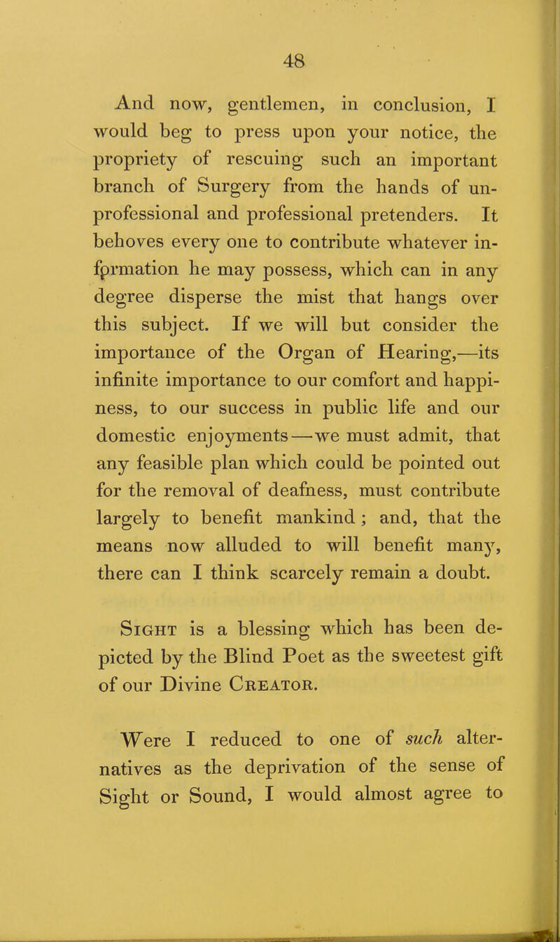 And now, gentlemen, in conclusion, I would beg to press upon your notice, the propriety of rescuing such an important branch of Surgery from the hands of un- professional and professional pretenders. It behoves every one to contribute whatever in- fprmation he may possess, which can in any degree disperse the mist that hangs over this subject. If we will but consider the importance of the Organ of Hearing,—its infinite importance to our comfort and happi- ness, to our success in public life and our domestic enjoyments—we must admit, that any feasible plan which could be pointed out for the removal of deafness, must contribute largely to benefit mankind; and, that the means now alluded to will benefit many, there can I think scarcely remain a doubt. Sight is a blessing which has been de- picted by the Blind Poet as the sweetest gift of our Divine Creator. Were I reduced to one of such alter- natives as the deprivation of the sense of Sight or Sound, I would almost agree to