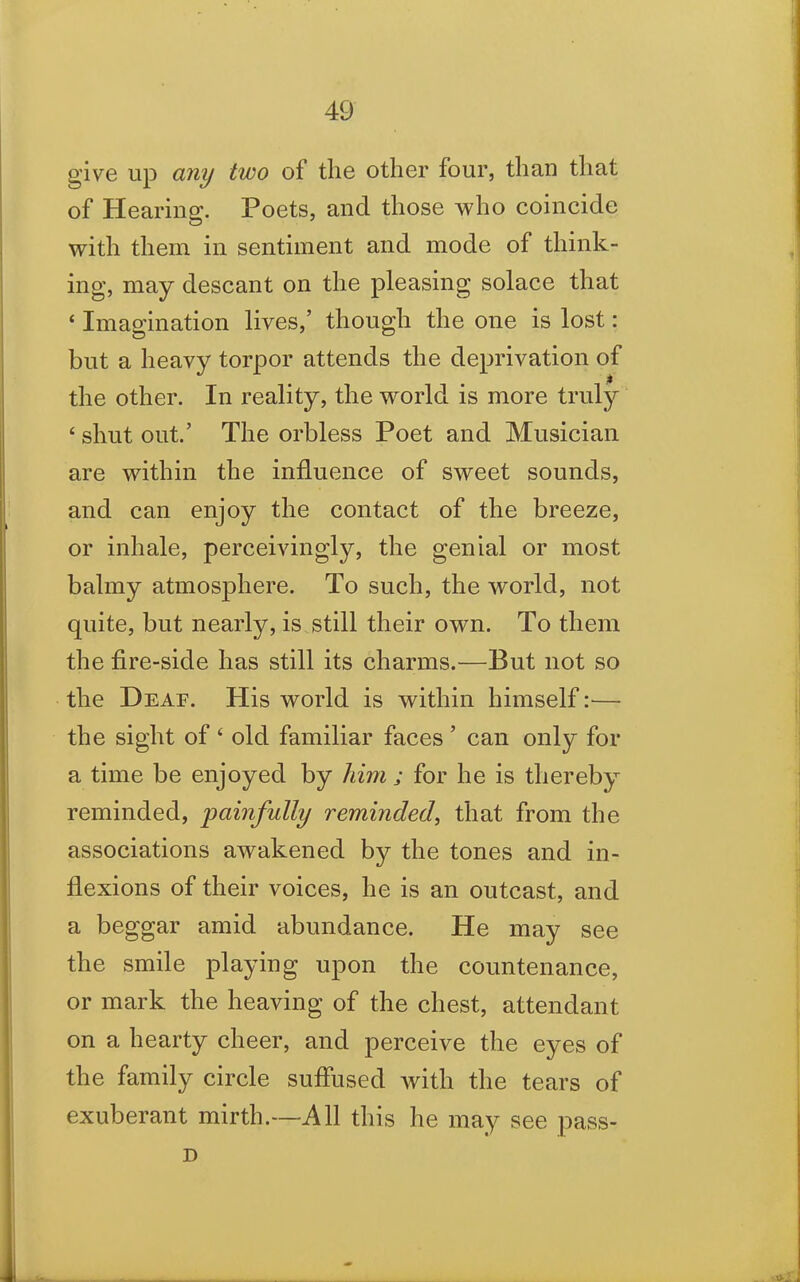 give up any two of the other four, than that of Hearing. Poets, and those who coincide with them in sentiment and mode of think- ing, may descant on the pleasing solace that ‘ Imagination lives,’ though the one is lost: but a heavy torpor attends the deprivation of the other. In reality, the world is more truly 4 shut out.’ The orbless Poet and Musician are within the influence of sweet sounds, and can enjoy the contact of the breeze, or inhale, perceivingly, the genial or most balmy atmosphere. To such, the world, not quite, but nearly, is still their own. To them the fire-side has still its charms.—But not so the Deaf. His world is within himself :■— the sight of ‘ old familiar faces ’ can only for a time be enjoyed by him ; for he is thereby reminded, painfully reminded, that from the associations awakened by the tones and in- flexions of their voices, he is an outcast, and a beggar amid abundance. He may see the smile playing upon the countenance, or mark the heaving of the chest, attendant on a hearty cheer, and perceive the eyes of the family circle suffused with the tears of exuberant mirth.—All this he may see pass- D