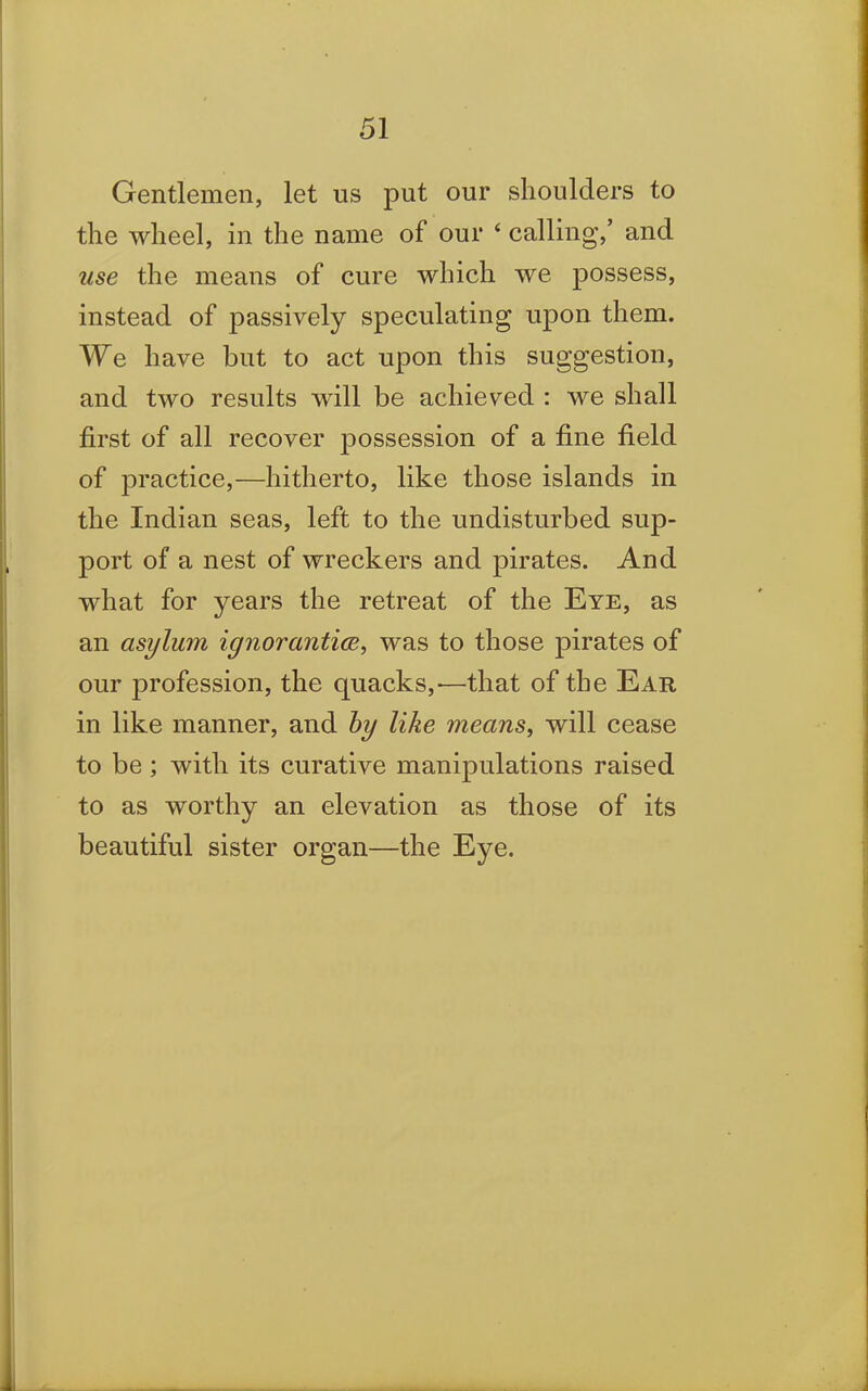 Gentlemen, let us put our shoulders to the wheel, in the name of our 4 calling/ and use the means of cure which we possess, instead of passively speculating upon them. We have but to act upon this suggestion, and two results will be achieved : we shall first of all recover possession of a fine field of practice,—hitherto, like those islands in the Indian seas, left to the undisturbed sup- port of a nest of wreckers and pirates. And what for years the retreat of the Eye, as an asylum ignorantice, was to those pirates of our profession, the quacks,-—that of the Ear in like manner, and by like means, will cease to be; with its curative manipulations raised to as worthy an elevation as those of its beautiful sister organ—the Eye.