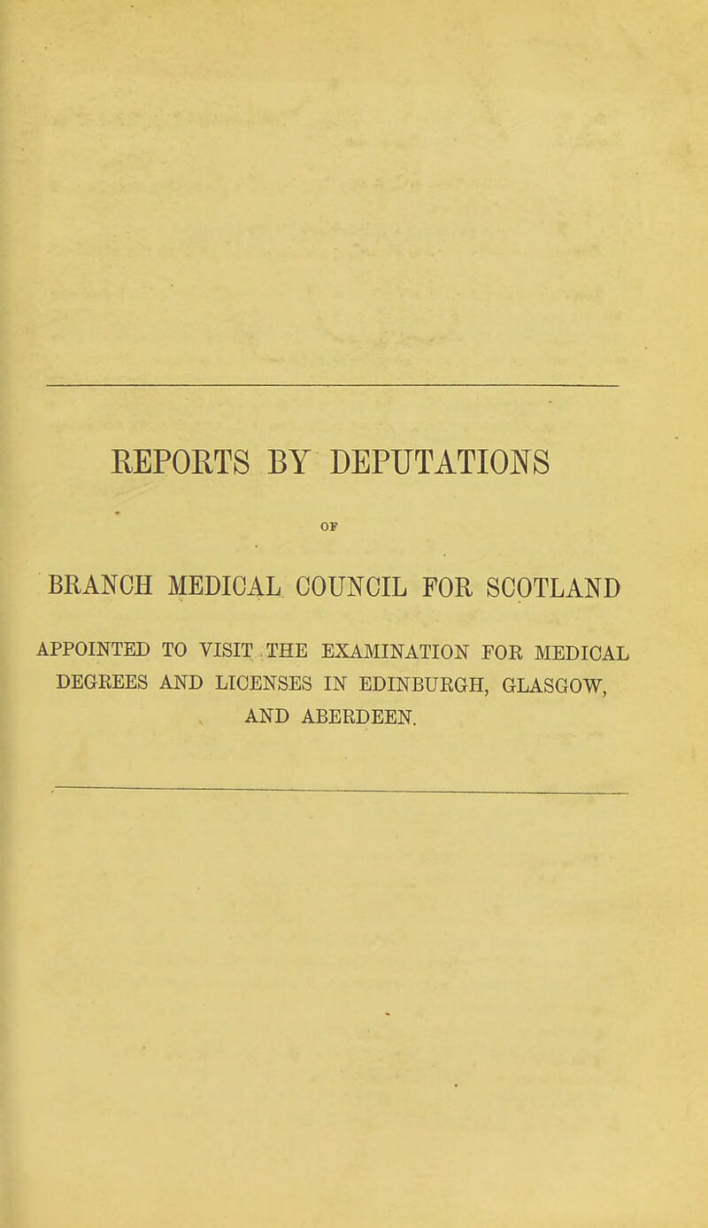 REPORTS BY DEPUTATIO]N[S BRANCH MEDICAL COUNCIL FOR SCOTLAND APPOINTED TO VISIT THE EXAMINATION FOR MEDICAL DEGREES AND LICENSES IN EDINBURGH, GLASGOW, AND ABERDEEN.