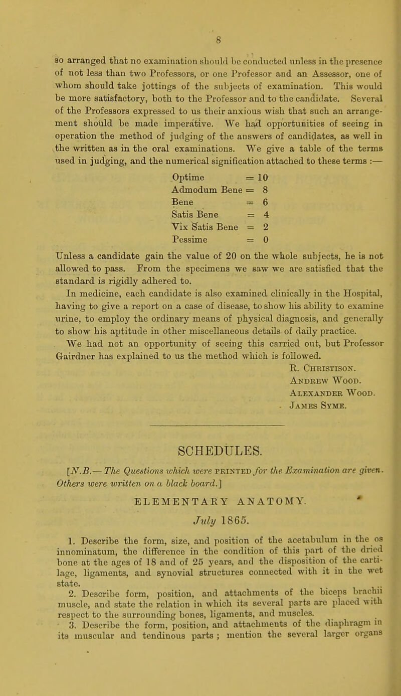 80 arranged that no examination should be conducted unless in tlie presence of not less than two Professors, or one Professor and an Assessor, one of whom should take jottings of the subjects of examination. This would be more satisfactory, both to the Professor and to the candidate. Several of the Professors expressed to us their anxious wish that such an arrange- ment should be made imperative. We had opportunities of seeing in operation the method of judging of the answers of candidates, as well in the written as in the oral examinations. We give a table of the terms tised in judging, and the numerical signification attached to these terms :— Optime =10 Admodum Bene = 8 Bene = 6 Satis Bene = 4 Vix Satis Bene = 2 Pessime = 0 Unless a candidate gain the value of 20 on the whole subjects, he is not allowed to pass. From the specimens we saw we are satisfied that the standard is rigidly adhered to. In medicine, each candidate is also examined clinically in the Hospital, having to give a report on a case of disease, to show his abUity to examine luine, to employ the ordinary means of jDhysical diagnosis, and generally to show his aptitude in other miscellaneous details of d-aUy practice. We had not an opportunity of seeing this carried out, but Professor Gairdner has explained to us the method which is followed. R. Chbistison. Andrew Wood. Alexander Wood. ■ James Syme. SCHEDULES. [N.B.— The Questions which were printed for the Examination are given. Others were written on a black board.] ELEMENTARY ANATOMY. * July 1865. 1. Describe the form, size, and position of the acetabulum in the os innominatum, the difference in the condition of this part of the dried bone at the ages of 18 and of 25 years, and the disposition of the carti- lage, ligaments, and synovial structures connected with it in the wet state. 2. Describe form, position, and attachments of the biceps brachn muscle, and state the relation in which its several parts are placed with respect to the surrounding bones, ligaments, and muscles. • 3. Describe the form, position, and attachments of the diaphragm in its muscular and tendinous parts ; mention the several larger organs