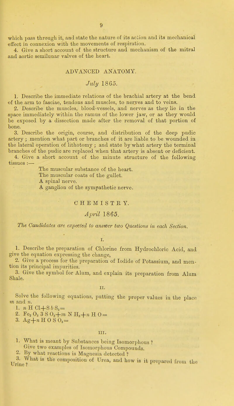 which pass through it, and state the nature of its action and its mechanical effect in connexion with the movements of respiration. 4. Give a short account of the structure and mechanism of the mitral and aortic semilunar valves of the heart. ADVANCED ANATOMY. July 1865. 1. Describe the immediate relations of the brachial artery at the bend of the arm to fasciae, tendons and muscles, to nerves and to veins. 2. Describe the muscles, blood-vessels, and nerves as they lie in the space immediately within the ramus of the lower jaw, or as they would be exposed by a dissection made after the removal of that portion of bone. 3. Describe the origin, coui-se, and distribution of the deep pudic artery ; mention what part or branches of it are liable to be wounded in the lateral operation of lithotomy ; and state by what artery the terminal branches of the pudic are replaced when that artery is absent or deficient. 4. Give a short account of the minute structure of the following tissues :— The muscular substance of the heart. The muscular coats of the gullet. A spinal nerve. A ganglion of the sympathetic nerve. CHEMISTRY. Aj^^ril 1865. The Candidates are expected to answer two Questions in each Section. 1. Describe the preparation of Chlorine from Hydrochloric Acid, and give the equation expressing the change, 2. Give a process for the preparation of Iodide of Potassium, and men- tion its principal impurities. 3. Give the symbol for Alum, and explain its preparation from Alum Shale. II. Solve the following equations, putting the proper values iu the place m and n. 1. wIICl+S6S,= 2. Fej 0, 3 S 0,+m N H,+m H 0 = 3. Ag-fnHOSO,= 111. 1. What is meant by Substances being Isomorplious ? Give two examples of Isomorplious Compounds. 2. By what reactions is Magnesia detected ? UrineT'^'^*^ composition of Urea, and how is it prepared from the